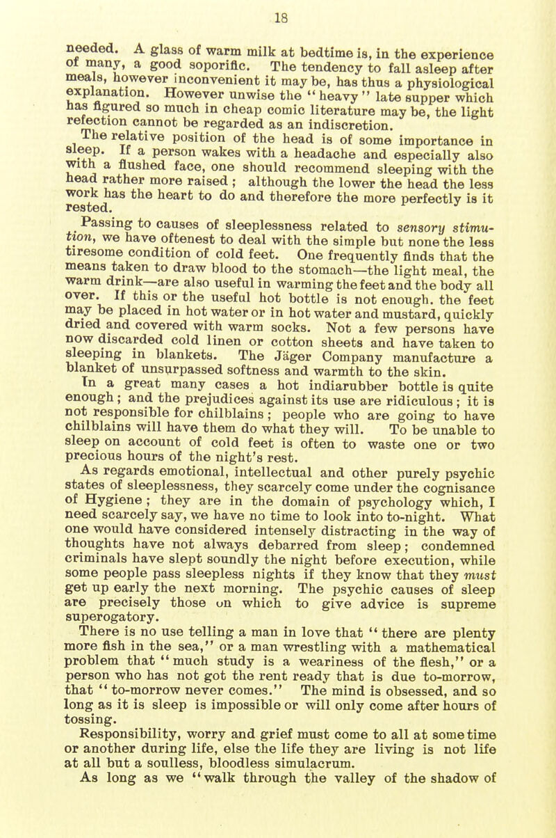 needed, A glass of warm milk at bedtime is, in the experience Of many, a good aoporiflc. The tendency to fall asleep after meals, however inconvenient it maybe, has thus a physiological explanation. However unwise the  heavy  late supper which has figured so much in cheap comic literature may be, the light refection cannot be regarded as an indiscretion. The relative position of the head is of some importance in sleep. If a person wakes with a headache and especially also with a flushed face, one should recommend sleeping with the head rather more raised ; although the lower the head the less work has the heart to do and therefore the more perfectly is it rested. ^ '' Passing to causes of sleeplessness related to sensory stimu- tion, we have oftenest to deal with the simple but none the less tiresome condition of cold feet. One frequently finds that the means taken to draw blood to the stomach—the light meal, the warm drink—are also useful in warming the feet and the body all over. If this or the useful hot bottle is not enough, the feet may be placed in hot water or in hot water and mustard, quickly dried and covered with warm socks. Not a few persons have now discarded cold linen or cotton sheets and have taken to sleeping in blankets. The Jager Company manufacture a blanket of unsurpassed softness and warmth to the skin. In a great many cases a hot indiarubber bottle is quite enough; and the prejudices against its use are ridiculous ; it is not responsible for chilblains; people who are going to have chilblains will have them do what they will. To be unable to sleep on account of cold feet is often to waste one or two precious hours of the night's rest. As regards emotional, intellectual and other purely psychic states of sleeplessness, they scarcely come under the cognisance of Hygiene ; they are in the domain of psychology which, I need scarcely say, we have no time to look into to-night. What one would have considered intensely distracting in the way of thoughts have not always debarred from sleep; condemned criminals have slept soundly the night before execution, while some people pass sleepless nights if they know that they must get up early the next morning. The psychic causes of sleep are precisely those on which to give advice is supreme superogatory. There is no use telling a man in love that  there are plenty more fish in the sea, or a man wrestling with a mathematical problem that much study is a weariness of the flesh, or a person who has not got the rent ready that is due to-morrow, that *' to-morrow never comes. The mind is obsessed, and so long as it is sleep is impossible or will only come after hours of tossing. Responsibility, worry and grief must come to all at some time or another during life, else the life they are living is not life at all but a soulless, bloodless simulacrum. As long as we walk through the valley of the shadow of