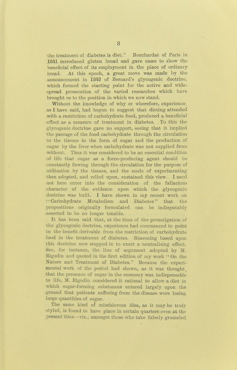 ■the treatment of diabetes is diet. Bouchardat of Paris in 1841 introduced gluten bread and gave cases to show the beneficial effect of its employment in the place of ordinary bread. At this epoch, a great move was made by the announcement in 1848 of Bernard's glycogenic doctrine, which formed the starting point for the active and wide- spread prosecution of the varied researches which have brought us to the position in which we now stand. Without the knowledge of why or wherefore, experience, as I have said, had begun to suggest that dieting attended with a restriction of carbohydrate food, produced a beneficial effect as a measure of treatment in diabetes. To this the glycogenic doctrine gave no support, seeing that it implied the passage of the food carbohydrate through the circulation to the tissues in the form of sugar and the production of sugar by the liver when carbohydrate was not supplied from without. Thus it was considered to be an essential condition of life that sugar as a force-producing agent should be constantly flowing through the circulation for the purpose of utilisation by the tissues, and the mode of experimenting ■then adopted, and relied upon, sustained this view. I need not here enter into the consideration of the fallacious character of the evidence upon which the glycogenic doctrine was built. I have shown in my recent work on ■' Carbohydrate Metabolism and Diabetes that the propositions originally formulated can be indisputably ■ asserted to be no longer tenable. It has been said that, at the time of the promulgation of the glycogenic doctrine, experience had commenced to point to the benefit derivable from the restriction of carbohydrate food in the treatment of diabetes. Reasoning based upon this doctrine now stepped in to exert a neutralising effect. See, for instance, the line of argument adopted by M. Rigodin and quoted in the first edition of my work  On the Nature and Treatment of Diabetes. Because the experi- mental work of the period had shown, as it was thought that the presence of sugar- in the economy was. indispensable to life, M. Rigodin considered it rational to allow a diet in which sugar-forming substances entered largely upon the ground that patients suffering from the disease were losing large quantities of sugar. The same kind oi mischievous idea, as it may be truly styled, is found to have place in certain quarters even at the .present time—viz., amongst those who take falsely grounded