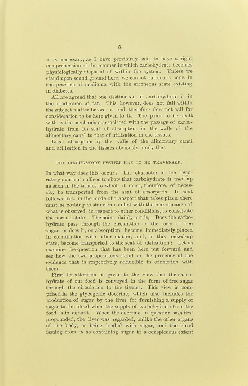 it is necessary, as I have previously said, to have a right comprehension of the manner in which carbohydrate becomes physiologically disposed of within the system. Unless we stand upon soimd ground here, we cannot rationally cope, in the practice of medicine, with the erroneous state existing in diabetes. All are agreed that one destination of carbohydrate is in ■the production of fat. This, however, does not fall within the subject matter before us and therefore does not call for consideration to be here given to it. The point to be dealt with is the mechanism associated with the passage of carbo- hydrate from its seat of absorption in the walls of the alimentary canal to that of utilisation in the tissues. Local absorption by the walls of the alimentary canal and utilisation in the tissues obviously imply that THE CIRCULATORY SYSTEM HAS TO BE TRAVERSED. In what way does this occur 1 The chai'acter of the respi- ratory quotient suffices to show that carbohydrate is used up as such in the tissues to which it must, therefore, of neces- sity be transported from the seat of absorption. It next follows that, in the mode of transport that takes place, there must be nothing to stand in conflict with the maintenance of what is observed, in respect to other conditions, to constitute the normal state. The point plainly put is,—Does the carbo- hydrate pass through the circulation in the form of free •sugar, or does it, on absorption, become immediately placed in combination with other matter, and, in this locked-up state, become transported to the seat of utilisation ? Let us examine the question that has been here put forward and see how the two propositions stand in the presence of the evidence that is respectively adducible in connexion with them. First, let attention be given to the view that the cai-bo- hydrate of our food is conveyed in the form of free sugar through the circulation to the tissues. This view is com- prised in the glycogenic doctrine, which also includes the production of sugar by the liver for furnishing a supply of -sugar to the blood when the supply of carbohydrate from the food is in default. When the doctrine in question was first propounded, the liver was regarded, unlike the other organs of the body, as being loaded with sugar, and the blood issuing from it as containing sugar to a conspicuous extent