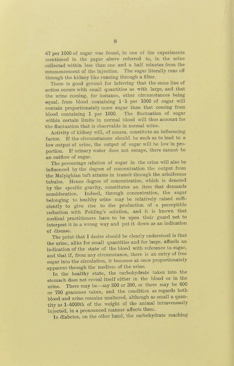 47 per 1000 of sugar was found, in one of the experiments mentioned in the paper above referred to, in the urine collected within less than one and a half minutes from the •commencement of the injection. The sugar literally runs oflE through the kidney like running through a filter. There is good ground for inferring that the same line of action occurs with small quantities as with large, and that the urine coming, for instance, other circumstances being •equal, from blood containing 1 • 5 per 1000 of sugar will contain proportionately more sugar than that coming from blood containing 1 per 1000. The fluctuation of sugar within certain limits in normal blood will thus account for the fluctuation that is observable in normal urine. Activity of kidney will, of course, constitute an influencing factor. If the circumstances should be such as to lead to a low output of urine, the output of sugar will be low in pro- portion. If urinary water does not escape, there cannot be an outflow of sugar. The percentage relation of sugar in the urine will also be influenced by the degree of concentration the output from the Malpighian tuft attains in t)-ansit through the uriniferous tubules. Hence degree of concentration, which is denoted by the specific gravity, constitutes an item that demands ■consideration. Indeed, through concentration, the sugar belonging to healthy urine may be relatively raised suffi- ciently to give rise to the production of a perceptible reduction with Fehling's solution, and it is known that medical practitioners have to be upon their guard not to interpret it in a wrong way and put it down as an indication ■of disease. The point that I desire should be clearly understood is that the urine, alike for small quantities and for large, affords an indication of the state of the blood with reference to sugar, and that if, from any circumstance, there is an entry of free sugar into the circulation, it becomes at once proportionately apparent through the medium of the urine. In the healthy state, the carbohydrate taken into the stomach does not reveal itself either in the blood or in the urine. There may be—say 200 or 300, or there may be 600 or 700 grammes taken, and the condition as regards both blood and urine remains unaltered, although as small a quan- tity as l-4000th of the weight of the animal intravenously injected, in a pronounced manner affects them. In diabetes, on the other hand, the carbohydrate reaching