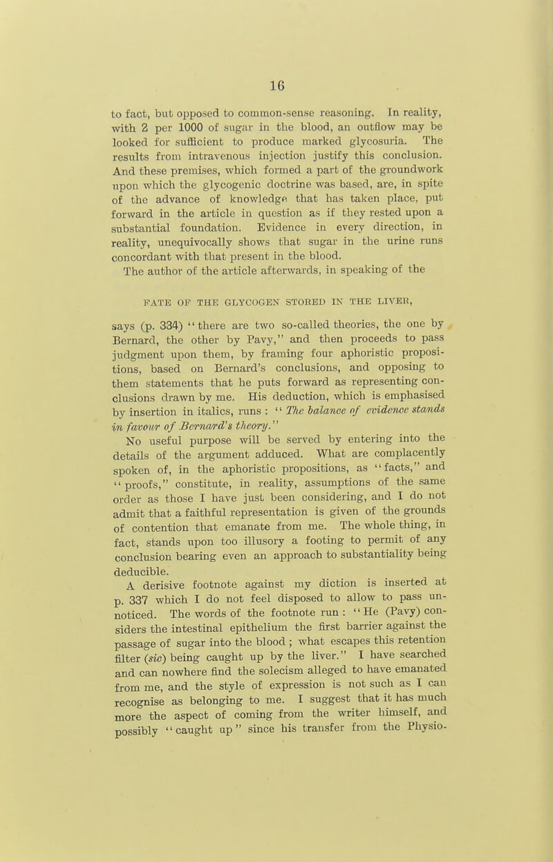 to fact, but opposed to common-sense reasoning. In reality, with 2 per 1000 of sugar in the blood, an outflow may be looked for sufficient to produce marked glycosuria. The results from intravenous injection justify this conclusion. And these premises, which formed a part of the groundwork upon which the glycogenic doctrine was based, are, in spite of the advance of knowledge that has taken place, put forward in the article in question as if they rested upon a substantial foundation. Evidence in every direction, in reality, unequivocally shows that sugar in the urine runs concordant with that present in the blood. The author of the article afterwards, in speaking of the PATE OF THE GLYCOGEN STORED IN THE LIVER, says (p. 334) there are two so-called theories, the one by Bernard, the other by Pavy, and then proceeds to pass judgment upon them, by framing fom- aphoristic proposi- tions, based on Bernard's conclusions, and opposing to them statements that he puts forward as representing con- clusions drawn by me. His deduction, which is emphasised by insertion in italics, runs :  The balance of evidence stands in favov/r of Berna/rd's tJieory. No useful purpose will be served by entering into the details of the argument adduced. What are complacently spoken of, in the aphoristic propositions, as facts, and proofs, constitute, in reality, assumptions of the same order as those I have just been considering, and I do not admit that a faithful representation is given of the grounds of contention that emanate from me. The whole thing, in fact, stands upon too illusory a footing to permit of any conclusion bearing even an approach to substantiality being deducible. A derisive footnote against my diction is inserted at p. 337 which I do not feel disposed to allow to pass un- noticed. The words of the footnote run : He (Pa\7) con- siders the intestinal epithelium the first barrier against the passage of sugar into the blood ; what escapes this retention filter (sic) being caught up by the liver. I have searched and can nowhere find the solecism alleged to have emanated from me, and the style of expression is not such as I can recognise as belonging to me. I suggest that it has much more the aspect of coming from the writer himself, and possibly caught up since his transfer from the Physio-