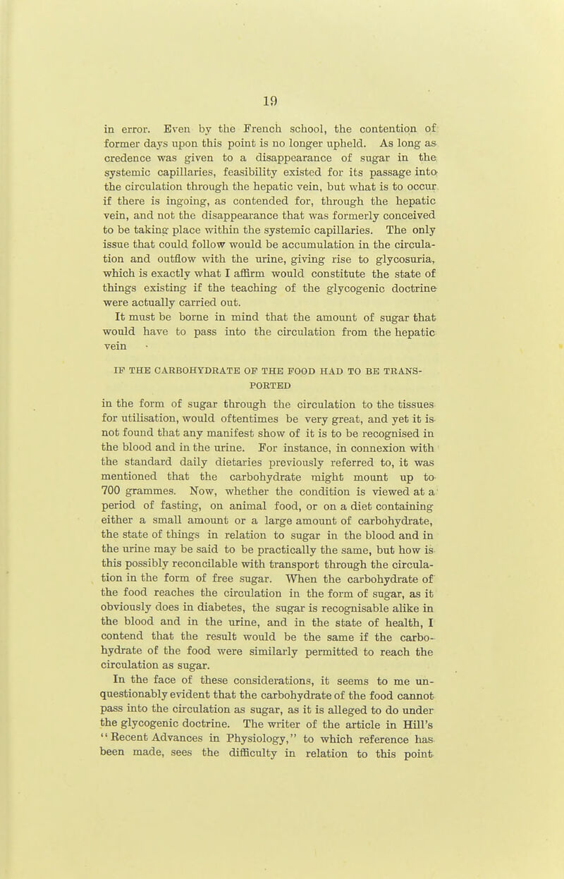 in error. Even by the French school, the contention of former days upon this point is no longer upheld. As long as credence was given to a disappearance of sugar in the systemic capillaries, feasibility existed for its passage intO' the circulation through the hepatic vein, but what is to occur if there is ingoing, as contended for, through the hepatic vein, and not the disappearance that was formerly conceived to be taking place within the systemic capillaries. The only issue that could follow would be accumulation in the circula- tion and outflow with the urine, giving rise to glycosuria, which is exactly what I aflfirm would constitute the state of things existing if the teaching of the glycogenic doctrine- were actually carried out. It must be borne in mind that the amount of sugar that would have to pass into the circulation from the hepatic vein IF THE CARBOHYDRATE OP THE FOOD HAD TO BE TRANS- PORTED in the form of sugar through the circulation to the tissues for utilisation, would oftentimes be very great, and yet it is not found that any manifest show of it is to be recognised in the blood and in the urine. Foi instance, in connexion with the standard daily dietaries previously referred to, it was mentioned that the carbohydrate might mount up to- 700 grammes. Now, whether the condition is viewed at a period of fasting, on animal food, or on a diet containing either a small amount or a large amount of carbohydrate, the state of things in relation to sugar in the blood and in the urine may be said to be practically the same, but how is this possibly reconcilable with transport through the circula- tion in the form of free sugar. When the carbohydrate of the food reaches the circulation in the form of sugar, as it obviously does in diabetes, the sugar is recognisable alike in the blood and in the urine, and in the state of health, I contend that the result would be the same if the carbo- hydrate of the food were similarly permitted to reach the circulation as sugar. In the face of these considerations, it seems to me un- questionably evident that the carbohydrate of the food cannot pass into the circulation as sugar, as it is alleged to do under the glycogenic doctrine. The writer of the article in Hill's  Kecent Advances in Physiology, to which reference has been made, sees the diflBculty in relation to this point