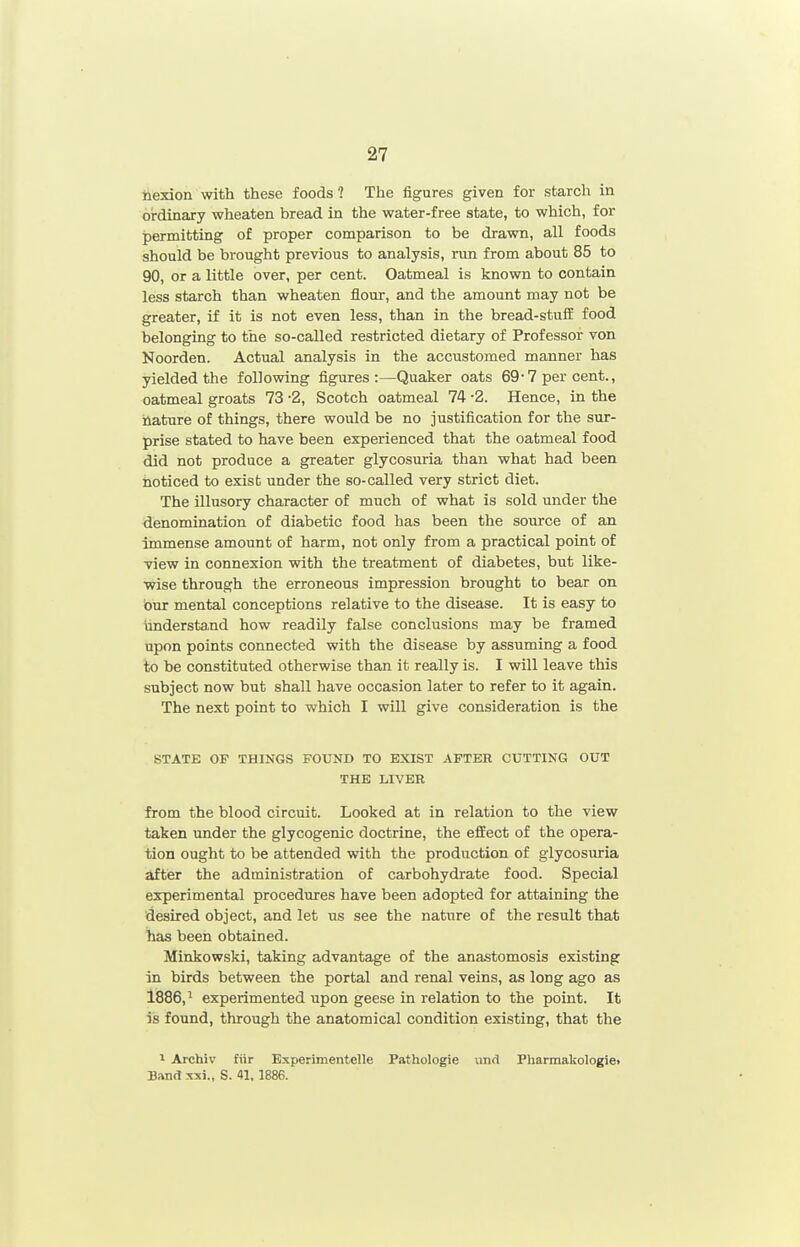 iiexion with these foods? The figures given for starch in ordinary wheaten bread in the water-free state, to which, for permitting of proper comparison to be drawn, all foods should be brought previous to analysis, run from about 85 to 90, or a little over, per cent. Oatmeal is known to contain less starch than wheaten flour, and the amount may not be greater, if it is not even less, than in the bread-stufE food belonging to the so-called restricted dietary of Professor von Noorden. Actual analysis in the accustomed manner has yielded the following figures:—Quaker oats 69 • 7 per cent., oatmeal groats 73 -2, Scotch oatmeal 74 -2. Hence, in the iiature of things, there would be no justification for the sur- prise stated to have been experienced that the oatmeal food did not produce a greater glycosuria than what had been noticed to exist under the so-called very strict diet. The illusory character of much of what is sold under the denomination of diabetic food has been the source of an immense amount of harm, not only from a practical point of •view in connexion with the treatment of diabetes, but like- Wise through the erroneous impression brought to bear on bur mental conceptions relative to the disease. It is easy to understand how readily false conclusions may be framed upon points connected with the disease by assuming a food to be constituted otherwise than it really is. I will leave this subject now but shall have occasion later to refer to it again. The next point to which I will give consideration is the STATE OF THINGS FOUND TO EXIST AFTER CUTTING OUT THE LIVER from the blood circuit. Looked at in relation to the view taken under the glycogenic doctrine, the effect of the opera- tion ought to be attended with the production of glycosuria after the administration of carbohydrate food. Special experimental procedmres have been adopted for attaining the desired object, and let us see the nature of the result that has been obtained. Minkowski, taking advantage of the anastomosis existing in birds between the portal and renal veins, as long ago as 1886,^ experimented upon geese in relation to the point. It is found, through the anatomical condition existing, that the 1 Archiv fiir Bxperimentelle Pathologie und PharmakoIogie> Band :ixj., S. 41, 1886.