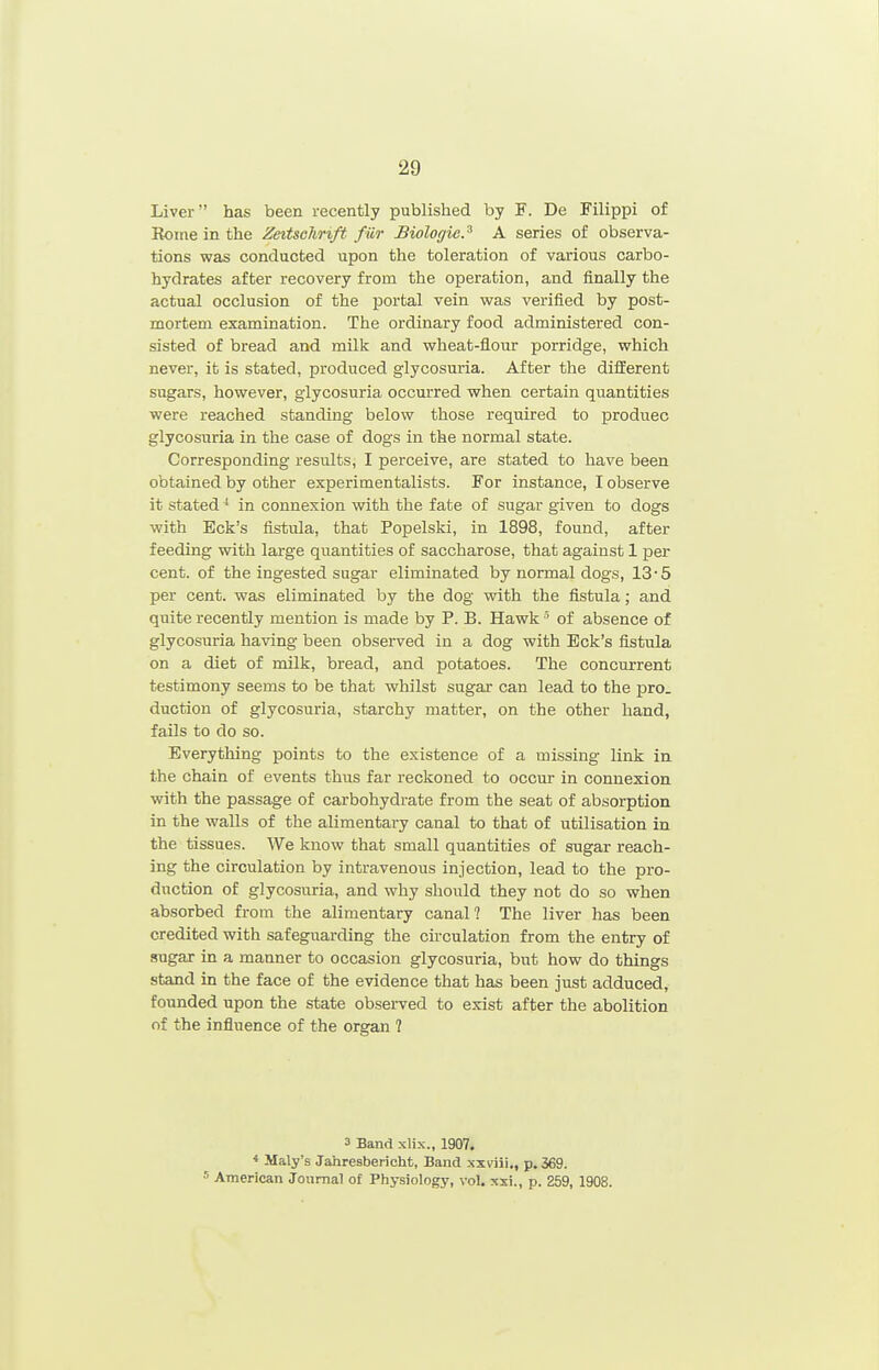 Liver has been recently published by F. Do Filippi of Rome in the ZeitscJirift fiir Biologic.^ A series of observa- tions was conducted upon the toleration of various carbo- hydrates after recovery from the operation, and finally the actual occlusion of the portal vein was verified by post- mortem examination. The ordinary food administered con- sisted of bread and milk and wheat-flour porridge, which never, it is stated, produced glycosuria. After the different sugars, however, glycosuria occurred when certain quantities were reached standing below those required to produce glycosuria in the case of dogs in the normal state. Corresponding results, I perceive, are stated to have been obtained by other experimentalists. For instance, I observe it stated in connexion with the fate of sugar given to dogs with Eck's fistula, that Popelski, in 1898, found, after feeding with large quantities of saccharose, that against 1 per cent, of the ingested sugar eliminated by normal dogs, 13'5 per cent, was eliminated by the dog with the fistula; and quite recently mention is made by P. B. Hawk ' of absence of glycosuria having been observed in a dog with Eck's fistula on a diet of milk, bread, and potatoes. The concurrent testimony seems to be that whilst sugar can lead to the pro. duction of glycosuria, starchy matter, on the other hand, fails to do so. Everything points to the existence of a missing link in the chain of events thus far reckoned to occur in connexion with the passage of carbohydrate from the seat of absorption in the walls of the alimentary canal to that of utilisation in the tissues. We know that small quantities of sugar reach- ing the circulation by intravenous injection, lead to the pro- duction of glycosuria, and why should they not do so when absorbed from the alimentary canal 1 The liver has been credited with safeguarding the circulation from the entry of sugar in a manner to occasion glycosuria, but how do things stand in the face of the evidence that has been just adduced, founded upon the state observed to exist after the abolition of the influence of the organ ? 3 Band xlix., 1907, < Maly's Jahresbericht, Band xxviii,, p. 369. = American Journal of Physiology, vol, xsi., p. 259, 1908.