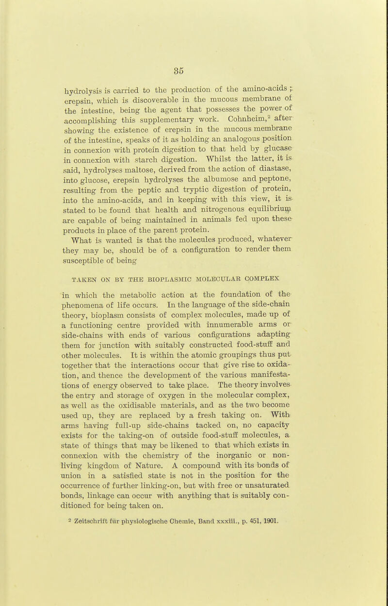 hydrolysis is carried to the production of the amino-acids erepsin, which is discoverable in the mucous membrane of the intestine, being the agent that possesses the power of accomplishing this supplementary work. Cohnheim,- after showing the existence of erepsin in the mucous membrane of the intestine, speaks of it as holding an analogous position in connexion with protein digestion to that held by glucase in connexion with starch digestion. Whilst the latter, it is said, hydrolyses maltose, derived from the action of diastase, into glucose, erepsin hydrolyses the albumose and peptone, resulting from the peptic and tryptic digestion of protein, into the amino-acids, and in keeping with this view, it is- stated to be found that health and nitrogenous equilibriuo;i are capable of being maintained in animals fed upon these products in place of the parent protein. What is wanted is that the molecules produced, whatever they may be, should be of a configuration to render them susceptible of being TAKEN ON BY THE BIOPLASMIC MOLECULAR COMPLEX in which the metabolic action at the foundation of the phenomena of life occurs. In the language of the side-chain theory, bioplasm consists of complex molecules, made up of a functioning centre provided with innumerable arms or side-chains with ends of various configurations adapting them for junction with suitably constructed food-stuff and other molecules. It is within the atomic groupings thus put together that the interactions occur that give rise to oxida- tion, and thence the development of the various manifesta- tions of energy observed to take place. The theory involves the entry and storage of oxygen in the molecular complex, as well as the oxidisable materials, and as the two become used up, they are replaced by a fresh taking on. With arms having full-up side-chains tacked on, no capacity exists for the taking-on of outside food-stuff molecules, a state of things that may be likened to that which exists in connexion with the chemistry of the inorganic or non- living kingdom of Nature. A compound with its bonds of union in a satisfied state is not in the position for the occurrence of further linking-on, but with free or unsaturated bonds, linkage can occur with anything that is suitably con- ditioned for being taken on. 2 Zeitschrift fur physiologische Chemie, Band xxxiii., p. 451,1901.