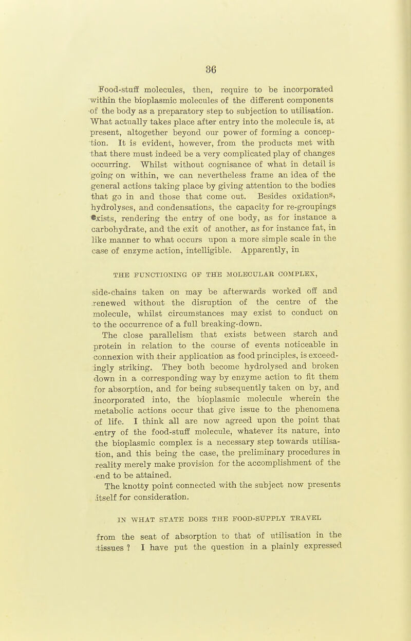 Food-stuff molecules, then, require to be incorporated within the bioplasmic molecules of the different components of the body as a preparatory step to subjection to utilisation. What actually takes place after entry into the molecule is, at present, altogether beyond our power of forming a concep- tion. It is evident, however, from the products met with that there must indeed be a very complicated play of changes occurring. Whilst without cognisance of what in detail is going on within, we can nevertheless frame an idea of the general actions taking place by giving attention to the bodies that go in and those that come out. Besides oxidations, hydrolyses, and condensations, the capacity for re-groupings •xists, rendering the entry of one body, as for instance a carbohydrate, and the exit of another, as for instance fat, in like manner to what occurs upon a more simple scale in the case of enzyme action, intelligible. Apparently, in THE FUNCTIONING OP THE MOLECULAR COMPLEX, side-chains taken on may be afterwards worked off and renewed without the disruption of the centre of the molecule, whilst circumstances may exist to conduct on to the occurrence of a full breaking-down. The close parallelism that exists between starch and protein in relation to the course of events noticeable in connexion with their application as food principles, is exceed- ingly striking. They both become hydrolysed and broken down in a corresponding way by enzyme action to fit them for absorption, and for being subsequently taken on by, and incorporated into, the bioplasmic molecule wherein the metabolic actions occur that give issue to the phenomena of life. I think all are now agreed upon the point that .entry of the food-stuff molecule, whatever its nature, into the bioplasmic complex is a necessary step towards utilisa- tion, and this being the case, the preliminary procedures in reality merely make provision for the accomplishment of the •end to be attained. The knotty point connected with the subject now presents itself for consideration. IN WHAT STATE DOES THE FOOD-SUPPLY TRAVEL from the seat of absorption to that of utilisation in the ■tissues ? I have put the question in a plainly expressed