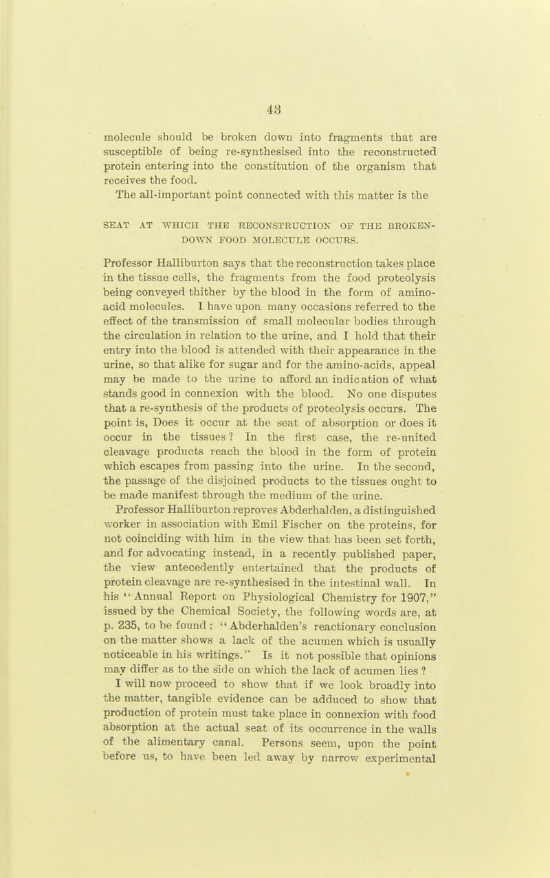 molecule should be broken down into fragments that are susceptible of being re-synthesised into the reconstructed protein entering into the constitution of the organism that receives the food. The all-important point connected with this matter is the SEAT AT WHICH THE RECONSTRUCTION OP THE BROKEN- DOWN FOOD MOLECULE OCCURS. Professor Halliburton says that the reconstruction takes place in the tissue cells, the fragments from the food proteolysis being conveyed thither by the blood in the form of amino- acid molecules. I have upon many occasions referred to the effect of the transmission of small molecular bodies through the circulation in relation to the urine, and I hold that their entry into the blood is attended with their appearance in the urine, so that alike for sugar and for the amino-acids, appeal may be made to the urine to afford an indication of what stands good in connexion with the blood. No one disputes that a re-synthesis of the products of proteolysis occurs. The point is, Does it occiir at the seat of absorption or does it occur in the tissues ? In the first case, the re-united cleavage products reach the blood in the form of protein which escapes from passing into the urine. In the second, the passage of the disjoined products to the tissues ought to be made manifest through the medium of the urine. Professor Halliburton reproves Abderhalden, a distinguished worker in association with Emil Fischer on the proteins, for not coinciding with him in the view that has been set forth, and for advocating instead, in a recently published paper, the view antecedently entertained that the products of protein cleavage are re-synthesised in the intestinal wall. In his Annual Report on Physiological Chemistry for 1907, issued by the Chemical Society, the following words are, at p. 235, to be found :  Abderhalden's reactionary conclusion on the matter shows a lack of the acumen which is usually noticeable in his writings. Is it not pos,sible that opinions may differ as to the side on which the lack of acumen lies ? I will now proceed to show that if we look broadly into the matter, tangible evidence can be adduced to show that production of protein must take place in connexion with food absorption at the actual seat of its occm-rence in the walls of the alimentary canal. Persons seem, upon the point before us, to have been led away by narrow experimental