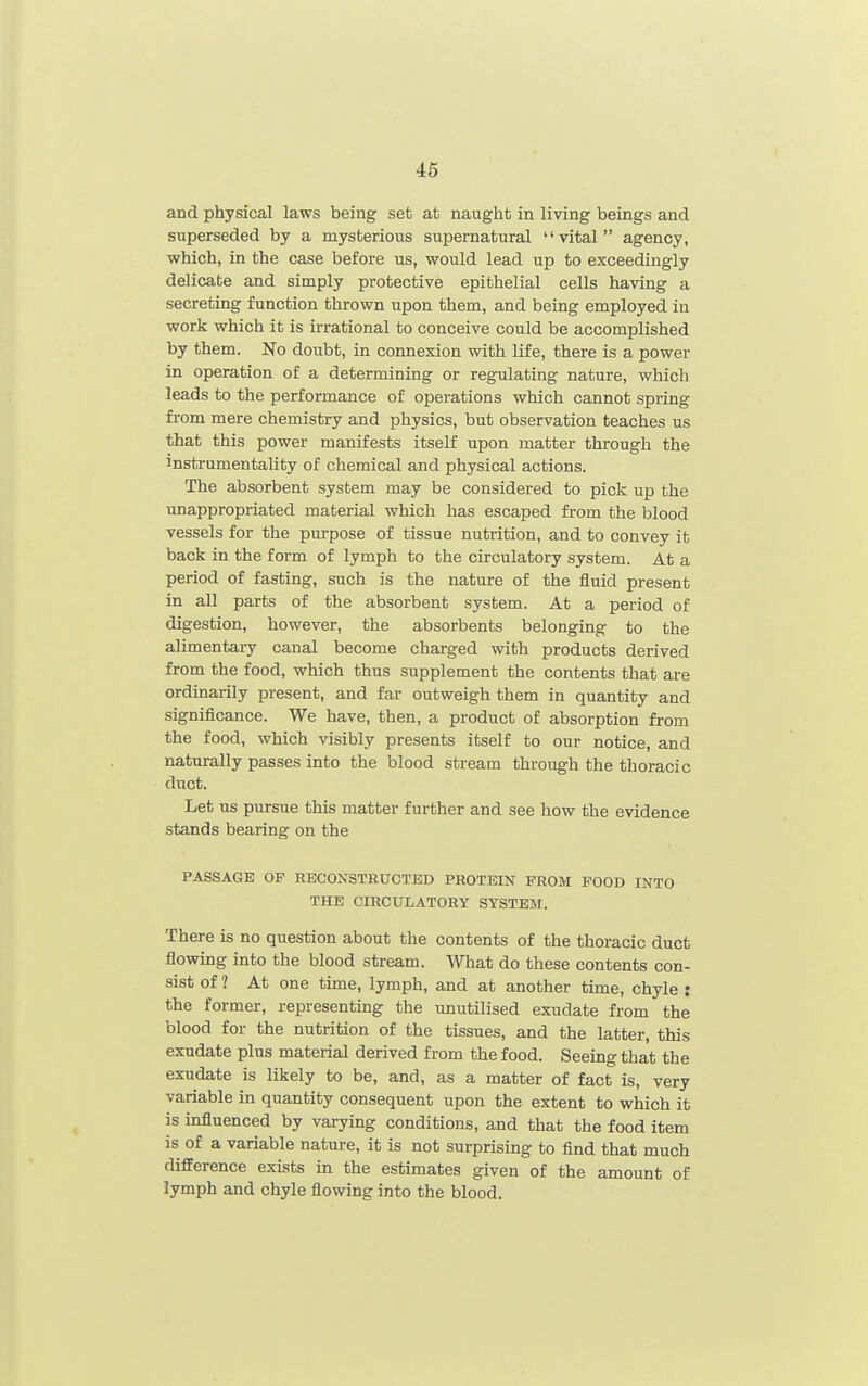 46 and physical laws being set at naught in living beings and superseded by a mysterious supernatural vital agency, which, in the case before us, would lead up to exceedingly delicate and simply protective epithelial cells having a secreting function thrown upon them, and being employed in work which it is irrational to conceive could be accomplished by them. No doubt, in connexion with life, there is a power in operation of a determining or regulating nature, which leads to the performance of operations which cannot spring from mere chemistry and physics, but observation teaches us that this power manifests itself upon matter through the instrumentality of chemical and physical actions. The absorbent system may be considered to pick up the unappropriated material which has escaped from the blood vessels for the purpose of tissue nutrition, and to convey it back in the form of lymph to the circulatory system. At a period of fasting, such is the nature of the fluid present in all parts of the absorbent system. At a period of digestion, however, the absorbents belonging to the alimentary canal become charged with products derived from the food, which thus supplement the contents that are ordinarily present, and far outweigh them in quantity and significance. We have, then, a product of absorption from the food, which visibly presents itself to our notice, and naturally passes into the blood stream through the thoracic duct. Let us pursue this matter further and see how the evidence stands bearing on the PASSAGE OP RECONSTRUCTED PROTEIN PROM POOD INTO THE CIRCULATORY SYSTEM. There is no question about the contents of the thoracic duct flowing into the blood stream. What do these contents con- sist of ? At one time, lymph, and at another time, chyle : the former, representing the unutilised exudate from the blood for the nutrition of the tissues, and the latter, this exudate plus material derived from the food. Seeing that the exudate is likely to be, and, as a matter of fact is, very variable in quantity consequent upon the extent to which it is influenced by varying conditions, and that the food item is of a variable nature, it is not surprising to find that much difference exists in the estimates given of the amount of lymph and chyle flowing into the blood.