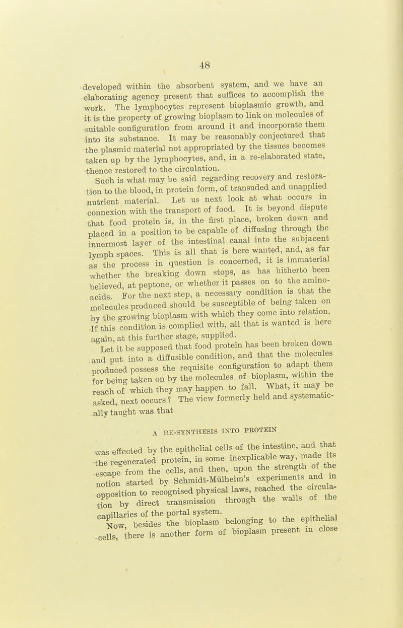 developed within the absorbent system, and we have an elaborating agency present that suffices to accomplish the work. The lymphocytes represent bioplasmic growth, and it is the property of growing bioplasm to link on molecules of suitable configuration from around it and incorporate them into its substance. It may be reasonably conjectured that the plasmic material not appropriated by the tissues becomes taken up by the lymphocytes, and, in a re-elaborated state, thence restored to the circulation. Such is what may be said regarding recovery and restora- tion to the blood, in protein form, of transuded and unapplied nutrient material. Let us next look at what occurs m connexion with the transport of food. It is beyond dispute that food protein is, in the fii'st place, broken down and placed in a position to be capable of diffusing through the innermost layer of the intestinal canal into the subjacent Ivmph spaces. This is all that is here wanted, and, as far as the process in question is concerned, it is immaterial whether the breaking down stops, as has hitherto been believed, at peptone, or whether it passes on to the amino- acids For the next step, a necessary condition is that tbe molecules produced should be susceptible of being taken on by the growing bioplasm with which they come into relation. -If this condition is complied with, all that is wanted is here again, at this further stage, supplied. Let it be supposed that food protein has been broken down and put into a diffusible condition, and that the molecules produced possess the requisite configuration to adapt them for being taken on by the molecules of bioplasm, withm the reach of which they may happen to fall. What, it may be asked, next occurs 7 The view formerly held and systematic- ally taught was that A EE-SYNTHESIS INTO PROTEIN was effected by the epithelial cells of the intestine, and that be regenerate! protein, in some inexplicable way, made its !scape from the cells, and then, upon the strength of the noSn started by Schmidt-Miilheim's experiments and m opposition to recognised physical laws, reached the circula- by transmission through the walls of the rapillaries of the portal system. toZ besides the bioplasm belonging to the epithebal .cells there is another form of bioplasm present in close