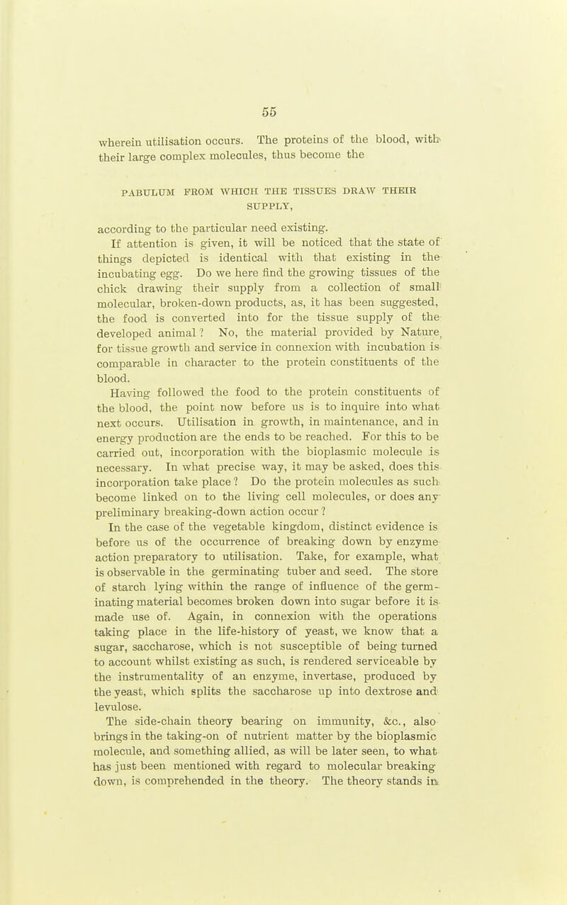 wherein utilisation occurs. The proteins of the blood, witb their large complex molecules, thus become the PABULUM FROM WHICH THE TISSUES DRAW THEIR SUPPLY, according to the particular need existing. If attention is given, it will be noticed that the state of things depicted is identical with that existing in the incubating egg. Do we here find the growing tissues of the chick drawing their supply from a collection of small' molecular, broken-down products, as, it has been suggested, the food is converted into for the tissue supply of the developed animal ? No, the material provided by Nature, for tissue growth and service in connexion with incubation is comparable in character to the protein constituents of the blood. Having followed the food to the protein constituents of the blood, the point now before us is to inquire into what next occurs. Utilisation in growth, in maintenance, and in energy production are the ends to be reached. For this to be carried out, incorporation with the bioplasmic molecule is necessary. In what precise way, it may be asked, does this incorporation take place ? Do the protein molecules as such become linked on to the living cell molecules, or does any- preliminary breaking-down action occm-1 In the case of the vegetable kingdom, distinct evidence is before us of the occurrence of breaking down by enzyme action preparatory to utilisation. Take, for example, what is observable in the germinating tuber and seed. The store of starch lying within the range of influence of the germ- inating material becomes broken down into sugar before it is made use of. Again, in connexion with the operations taking place in the life-history of yeast, we know that a sugar, saccharose, which is not susceptible of being turned to account whilst existing as such, is rendered serviceable by the instrumentality of an enzyme, invertase, produced by the yeast, which splits the saccharose up into dextrose and levulose. The side-chain theory bearing on immunity, &c., also brings in the taking-on of nutrient matter by the bioplasmic molecule, and something allied, as will be later seen, to what has just been mentioned with regard to molecular breaking down, is comprehended in the theory. The theory stands in
