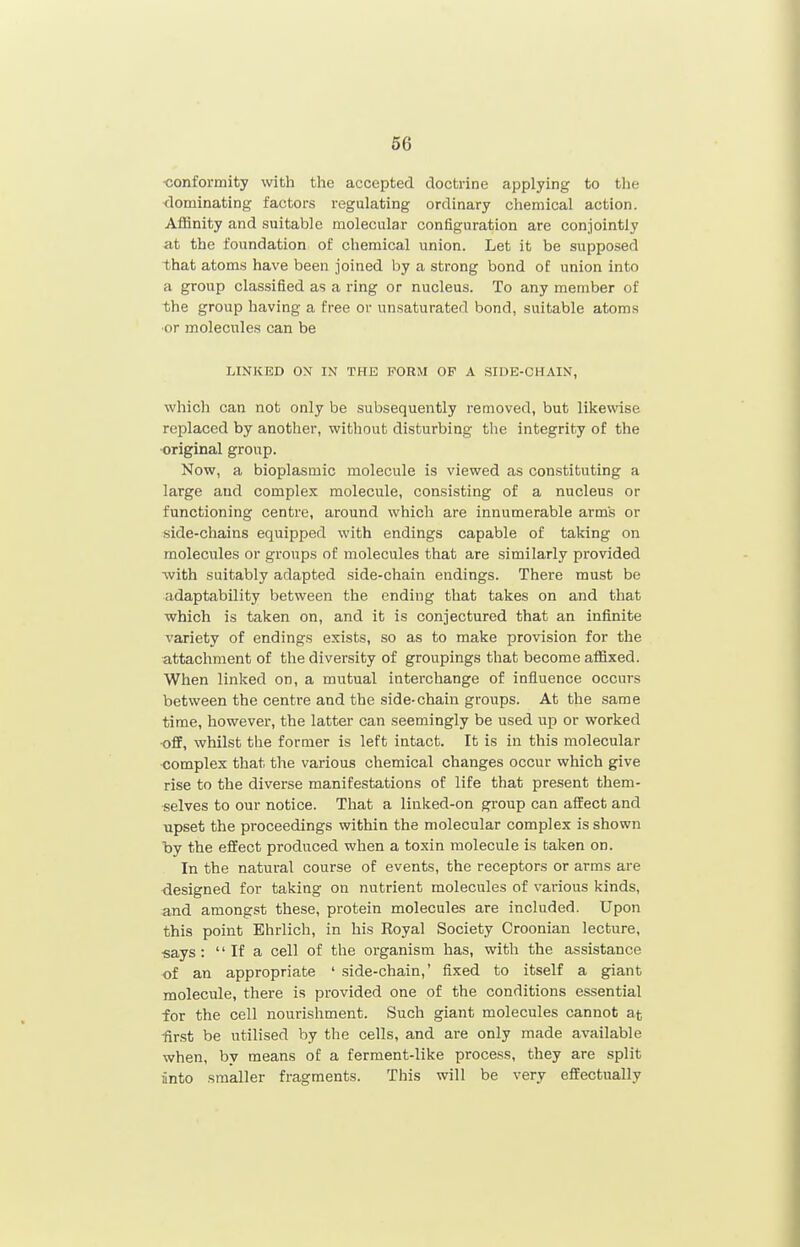 ■conformity with the accepted doctrine applying to the <lominating factors regulating ordinary chemical action. Affinity and suitable molecular configuration are conjointly at the foundation of chemical union. Let it be supposed that atoms have been joined by a strong bond of union into a group classified as a ring or nucleus. To any member of the group having a free or unsaturated bond, suitable atoms ■or molecules can be LINKED ON IN THE FORM OF A SIDE-CHAIN, which can not only be subsequently removed, but likewise replaced by another, without disturbing the integrity of the original group. Now, a bioplasmic molecule is viewed as constituting a large and complex molecule, consisting of a nucleus or functioning centre, around which are innumerable arm's or side-chains equipped with endings capable of taking on molecules or groups of molecules that are similarly provided •with suitably adapted side-chain endings. There must be adaptability between the ending that takes on and that which is taken on, and it is conjectured that an infinite variety of endings exists, so as to make provision for the attachment of the diversity of groupings that become affixed. When linked on, a mutual interchange of influence occurs between the centre and the side-chain groups. At the same time, however, the latter can seemingly be used up or worked •off, whilst the former is left intact. It is in this molecular complex that the various chemical changes occur which give rise to the diverse manifestations of life that present them- selves to our notice. That a linked-on group can affect and upset the proceedings within the molecular complex is shown by the effect produced when a toxin molecule is taken on. In the natural course of events, the receptors or arms are <3esigned for taking on nutrient molecules of various kinds, and amongst these, protein molecules are included. Upon this point Ehrlich, in his Royal Society Croonian lecture, ■says:  If a cell of the organism has, with the assistance of an appropriate ' side-chain,' fixed to itself a giant molecule, there is provided one of the conditions essential for the cell nourishment. Such giant molecules cannot at -first be utilised by the cells, and are only made available when, by means of a ferment-like process, they are split anto smaller fragments. This will be very effectually