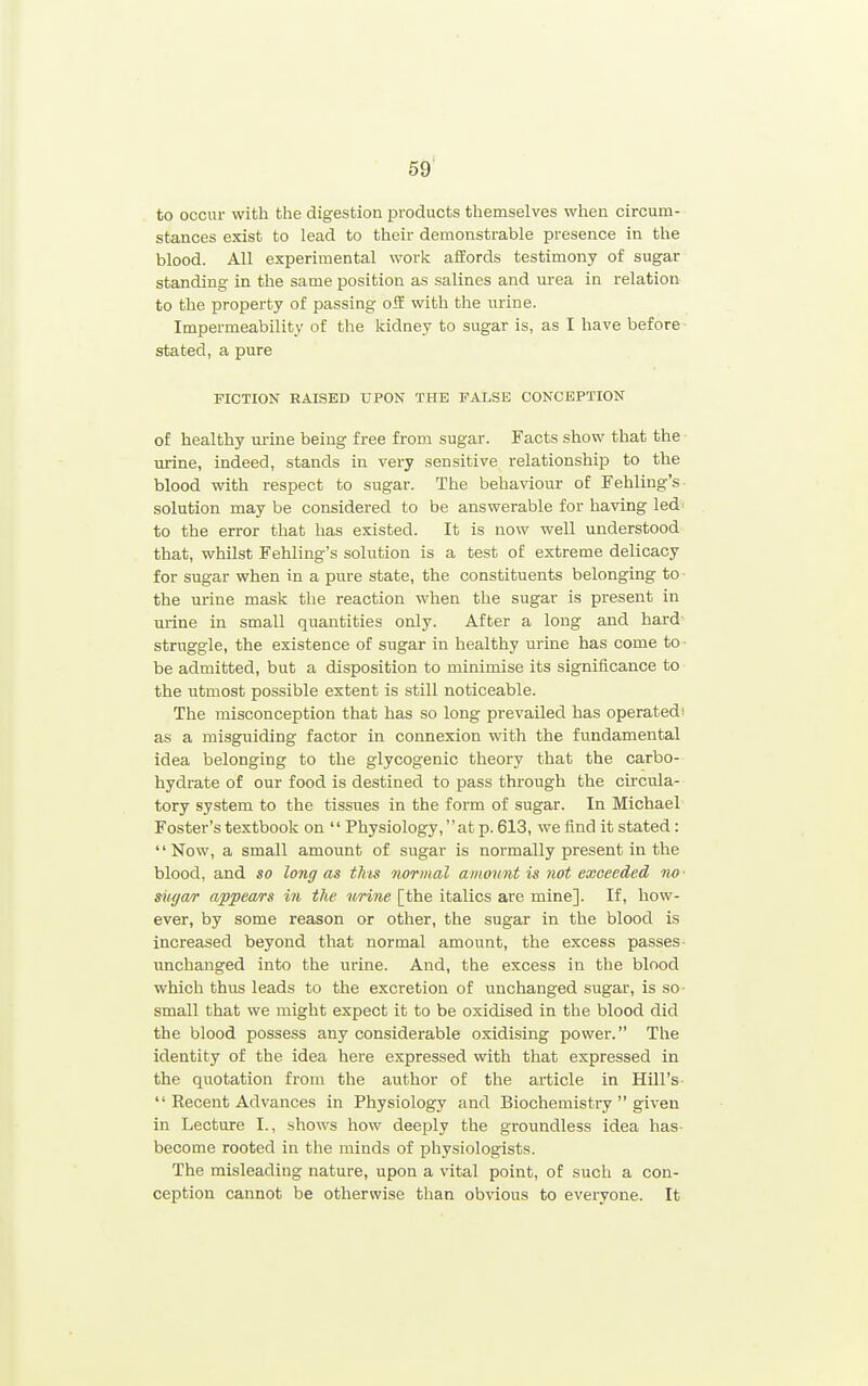 to occur with the digestion ijvoducts themselves when circum- stances exist to lead to their demonstrable presence in the blood. All experimental work affords testimony of sugar standing in the same position as salines and urea in relation to the property of passing oS with the iirine. Impermeability of the kidney to sugar is, as I have before ■ stated, a pure FICTION RAISED UPON THE FALSE CONCEPTION of healthy urine being free from sugar. Facts show that the urine, indeed, stands in very sensitive relationship to the blood with respect to sugar. The behaviour of Fehling's solution may be considered to be answerable for having led' to the error that has existed. It is now well understood that, whilst Fehling's solution is a test of extreme delicacy for sugar when in a pure state, the constituents belonging to the urine mask the reaction when the sugar is present in urine in small quantities only. After a long and hard struggle, the existence of sugar in healthy urine has come to- be admitted, but a disposition to minimise its significance to the utmost possible extent is still noticeable. The misconception that has so long prevailed has operated' as a misguiding factor in connexion with the fundamental idea belonging to the glycogenic theory that the carbo- hydrate of our food is destined to pass through the circula- tory system to the tissues in the form of sugar. In Michael Foster's textbook on  Physiology, at p. 613, we find it stated: '' Now, a small amount of sugar is normally present in the blood, and so long as this normal amount is not exceeded no ■ siu/a/r appears in the urine [the italics are mine]. If, how- ever, by some reason or other, the sugar in the blood is increased beyond that normal amount, the excess passes- unchanged into the urine. And, the excess in the blood which thus leads to the excretion of unchanged sugar, is so- small that we might expect it to be oxidised in the blood did the blood possess any considerable oxidising power. The identity of the idea here expressed with that expressed in the quotation from the author of the article in Hill's  Recent Advances in Physiology and Biochemistry  given in Lecture I., shows how deeply the groundless idea has- become rooted in the minds of physiologists. The misleading nature, upon a vital point, of such a con- ception cannot be otherwise than obvious to everyone. It