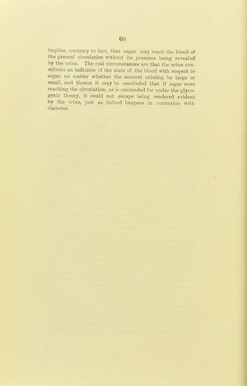 implies, contrary to fact, that sugar may reach the blood of the general circulation without its presence being revealed by the urine. The real circumstances are that the urine con- stitutes an indicator of the state of the blood with respect to sugar, no matter whether the amount existing be large or small, and thence it may be concluded that if sugar were reaching the circulation, as is contended for under the glyco- genic theory, it could not escape being rendered evident by the urine, just as indeed happens in connexion with diabetes.