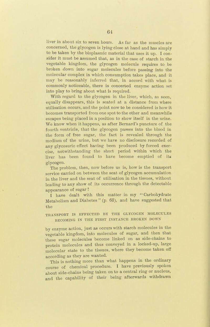 liver ill about six to seven hours. As far as the muscles are concerned, the glycogen is lying close at hand and has simply to be taken by the bioplasmic material that uses it up. I con- sider it must be assumed that, as in the case of starch in the vegetable kingdom, the glycogen molecule requires to be broken down into sugar molecules before passing into the molecular complex in which consumption takes place, and it may be reasonably inferred that, in accord with what is commonly noticeable, there is concerted enzyme action set into play to bring about what is required. With regard to the glycogen in the liver, which, as seen, equally disappears, this is seated at a distance from where utilisation occurs, and the point now to be considered is how it becomes transported from one spot to the other and meanwhile escapes being placed in a position to show itself in the urine. We know when it happens, as after Bernard's puncture of the fourth ventricle, that the glycogen passes into the blood in the form of free sugar, the fact is revealed through the medium of the urine, but we have no disclosure recorded of any glycosuric effect having been produced by forced exer- cise, notwithstanding the short period within which the liver has been found to have become emptied of its glycogen. The problem, then, now before ns is, how is the transport service carried on between the seat of glycogen accumulation in the liver and the seat of utilisation in the tissues, without leading to any show of its occurrence through the detectable appearance of sugar ? I have dealt with this matter in my Carbohydrate Metabolism and Diabetes  (p. 68), and have suggested that the TRANSPORT IS EFFECTED BY THE GLYCOGEN MOLECULES BECOMING IN THE FIRST INSTANCE BROKEN DOWN by enzyme action, just as occurs with starch molecules in the vegetable kingdom, into molecules of sugar, and then that these sugar molecules become linked on as side-chains to protein molecules and thus conveyed in a locked-up, large molecular state to the tissues, where they become taken ofiE according as they are wanted. This is nothing more than what happens in the ordinary course of chemical procedure. I have previously spoken about side-chains being taken on to a central ring or nucleus, and the capability of their being afterwards withdrawn