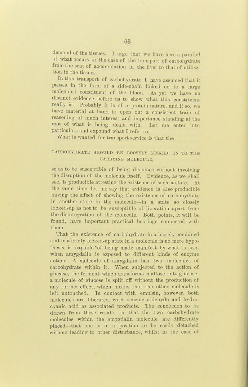 6G demand of the tissues. I urge that we have here a parallel of what occurs in the case of the transport of carbohydrate from the seat of accumulation in the liver to that of utilisa- tion in the tissues. In this transport of carbohydrate I have assumed that it passes in the form of a aide-chain linked on to a large moleculed constituent of the blood. As yet we have no distinct evidence before us to show what this constituent really is. Probably it is of a protein nature, and if so, we have material at hand to open out a consistent train of reasoning of much interest and importance standing at the root of what is being dealt with. Let me enter into particulars and expound what I refer to. What is wanted for transport service is that the CARBOHYDRATE SHOULD BE LOOSELY LINKED OX TO THE CARRYING MOLECULE, so as to be susceptible of being disjoined without involving the disruption of the molecule itself. Evidence, as we shall see, is producible attesting the existence of such a state. At the same time, let me say that evidence is also producible having the effect of showing the existence of carbohydrate in another state in the molecule—in a state so closely locked-up as not to be susceptible of liberation apart from the disintegration of the nolecule. Both points, it will be found, have important practical bearings connected with them. That the existence of carbohydrate in a loosely combined and in a firmly locked-up state in a molecule is no mere hypo- thesis is capable *of being made manifest by what is seen when amygdalin is exposed to different kinds of enzyme action. A molecule of amygdalin has two molecules of carbohydrate within it. When subjected to the action of glucase, the ferment which transforms maltose into glucose, a molecule of glucose is split off vnthout the production of any further effect, which means that the other molecule is left untouched. In contact with emulsin, however, both molecules are liberated, with benzoic aldehyde and hydro- cyanic acid as associated products. The conclusion to be drawn from these results is that the two carbohydrate molecules within the amygdalin molecule are differently placed—that one is in a position to be easily detached without leading to other disturbance, whilst in the case of