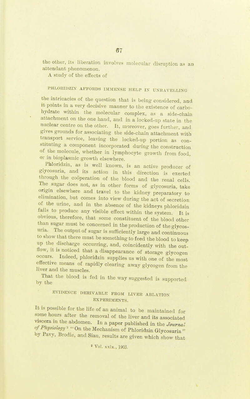 the other, its liberation involves molecular disruption as an attendant phenomenon. A study of the effects of PHLORIDZIX AFFORDS IM.MEN'SB HELP IX U.VR.A.YELLING the intricacies of the question that is being considered, and it points in a very decisive manner to the existence of carbo^ hydrate within the molecular complex, as a side-chain attachment on the one hand, and in a locked-up state in the nuclear centre on the other. It, moreover, goes further, and gives grounds for associating the side-chain attachment with transport service, leaving the locked-up portion as con- stituting a component incorporated during the construction of the molecule, whether in lymphocyte growth from food, or in bioplasmic growth elsewhere. Phloridzin, as is well known, is an active producer of glycosuria, and its action in this direction is exerted through the cooperation of the blood and the renal cells The sugar does not, as in other forms of glycosuria, take origin elsewhere and travel to the kidney preparatory to elimination, but comes into view during the act of secretion of the urine, and in the absence of the kidneys phloridzin fails to produce any visible effect within the system. It is obvious, therefore, that some constituent of the blood other than sugar must be concerned in the production of theglvcos- nna. The output of sugar is sufficiently large and continuous to show that there must be something to feed the blood to keep up the discharge occurring, and, coincidently with the out- flow, it IS noticed that a disappearance of storage glycoo-en occurs. Indeed, phloridzin supplies us with one of the m'ost effective means of rapidly clearing away glycogen from the liver and the muscles. That the blood is fed in the way suggested is supported by the EVIDENCE DERIVABLE FROM LIVER ABLATION EXPERIMENTS. It is possible for the life of an animal to be maintained for some hours after the removal of the liver and its associated viscera m the abdomen. In a paper published in the J<ywrnal of Physiology ^  On the Mechanism of Phloridzin Glycosuria  by Pavy, Brodie, and Siau, results are given which show that » Vol. .txi-x., 1903.