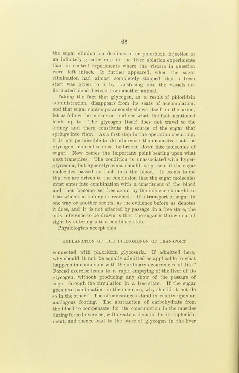 bhe sugai- elimination declines after phloridzin injection at an infinitely greater rate in the liver ablation experiments than in control experiments where the viscsra in question were left intact. It further appeared, when the sugar elimination had almost completely stopped, that a fresh start was given to it by transfusing into the vessels de- iibrinated blood derived from another animal. Taking the fact that glycogen, as a result of phloridzin administration, disappears from its seats of accumulation, and that sugar contemporaneously shows itself in the urine, let us follow the matter on and see what the fact mentioned leads up to. The glycogen itself does not travel to the kidney and there constitute the source of the sugar that springs into view. As a first step in the operation occurring, it is not permissible to do otherwise than conceive that the glycogen molecules must be broken down into molecules of •sugar. Now comes the important point bearing upon what next transpires. The condition is unassociated with hyper- glycasmia, but hyperglycasmia should be present if the sugar molecules passed as such into the blood. It seems to me that we are driven to the conclusion that the sugar molecules must enter into combination with a constituent of the blood and then become set free again by the influence brought to bear when the kidney is reached. If a transport of sugar in one way or another occurs, as the evidence before us denotes it does, and it is not effected by passage in a free state, the only inference to be drawn is that the sugar is thrown out of sight by entering into a combined state. Physiologists accept this EXPLANATION OF THE PHENOMENON OF TRANSPORT connected with phloridzin glycosuria. If admitted here, why should it not be equally admitted as applicable to what happens in connexion with the ordinary occmTences of life ? Forced exercise leads to a rapid emptying of the liver of its glycogen, without producing any show of the passage of sugar through the circulation in a free state. If the sugar goes into combination in the one case, why should it not do so in the other ? The circumstances stand in reality upon an analogous footing. The abstraction of carbohydrate from the blood to compensate for its consumption in the muscles during forced exercise, will create a demand for its replenish- ment, and thence lead to the store of glycogen in the liver