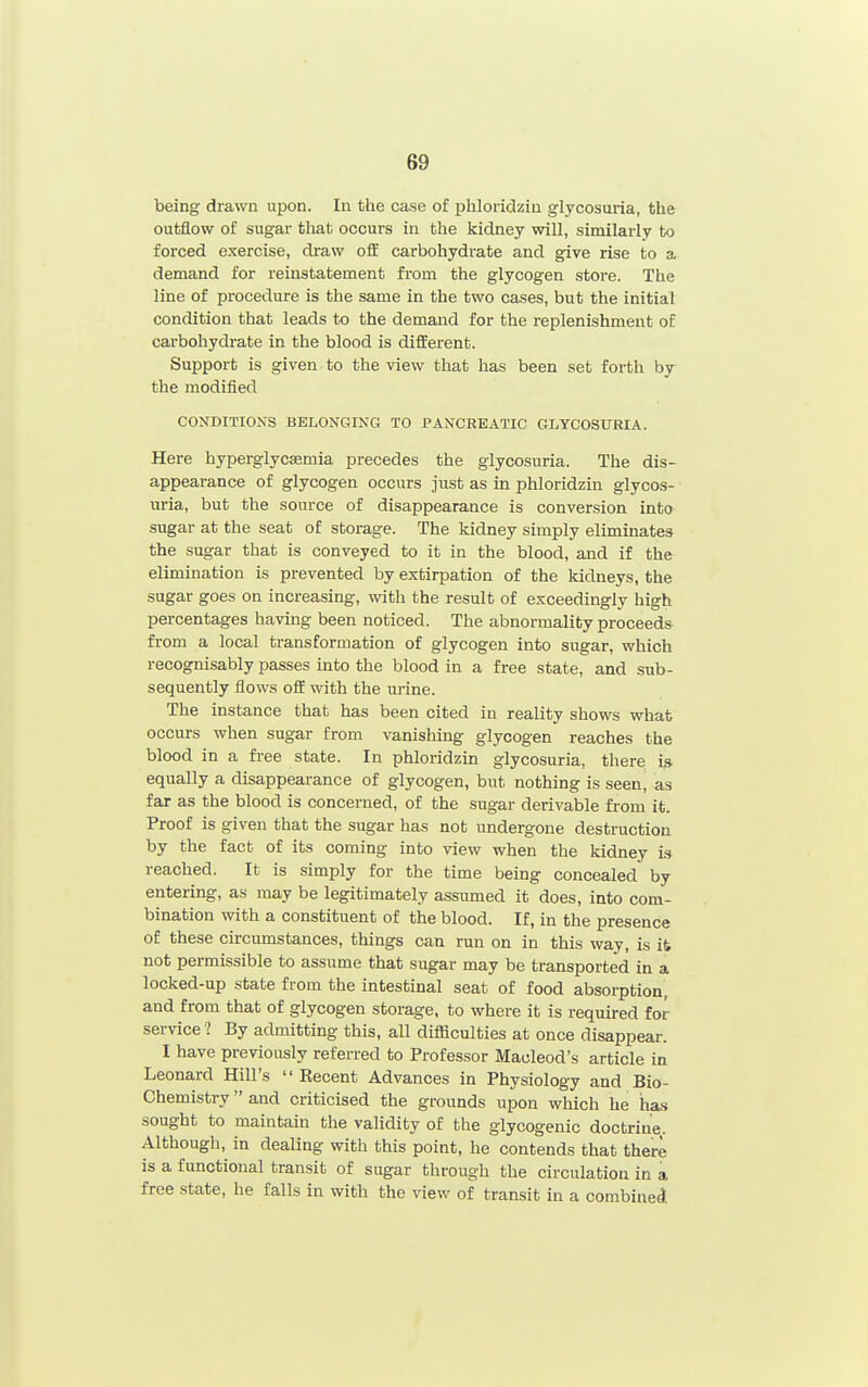 being drawn upon. In the case of phloridziu glycosuria, the outflow of sugar that occurs in the kidney will, similarly to forced exercise, draw off carbohydrate and give rise to a demand for reinstatement from the glycogen store. The line of procedure is the same in the two cases, but the initial condition that leads to the demand for the replenishment o£ carbohydrate in the blood is different. Support is given to the view that has been set forth by the modified CONDITIONS BELONGING TO PANCREATIC GLYCOSURIA. Here hyperglycasmia precedes the glycosuria. The dis- appearance of glycogen occurs just as in phloridzin glycos- uria, but the source of disappearance is conversion into sugar at the seat of storage. The kidney simply eliminates the sugar that is conveyed to it in the blood, and if the elimination is prevented by extirpation of the kidneys, the sugar goes on increasing, with the result of exceedingly high percentages having been noticed. The abnormality proceed* from a local transformation of glycogen into sugar, which recognisably passes into the blood in a free state, and sub- sequently flows off with the urine. The instance that has been cited in reality shows what occurs when sugar from vanishing glycogen reaches the blood in a free state. In phloridzin glycosuria, there, i» equally a disappearance of glycogen, but nothing is seen, as far as the blood is concerned, of the sugar derivable from it. Proof is given that the sugar has not undergone destruction by the fact of its coming into view when the kidney is reached. It is simply for the time being concealed by entering, as may be legitimately assumed it does, into com- bination with a constituent of the blood. If, in the presence of these circumstances, things can run on in this way, is it not permissible to assume that sugar may be transported in a locked-up state from the intestinal seat of food absorption, and from that of glycogen storage, to where it is required for service 1 By admitting this, all difficulties at once disappear. I have previously referred to Professor Maoleod's article in Leonard Hill's  Recent Advances in Physiology and Bio- Chemistry  and criticised the grounds upon which he ha.s sought to maintain the validity of the glycogenic doctrine. Although, in dealing with this point, he contends that there is a functional transit of sugar through the circulation in a free state, he falls in with the view of transit in a combiaeA