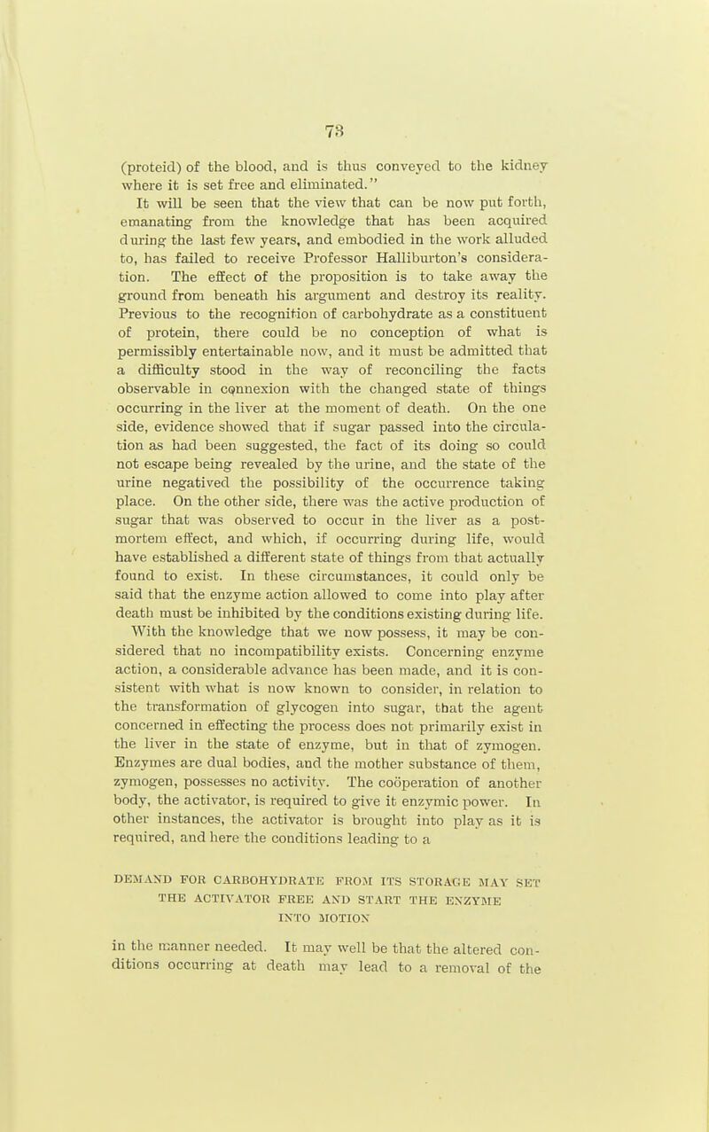 Cproteid) of the blood, and is thus conveyed to the kidney where it is set free and eliminated. It will be seen that the view that can be now put forth, emanating from the knowledge that has been acquired d uring the last few years, and embodied in the work alluded to, has failed to receive Professor Halliburton's considera- tion. The effect of the proposition is to take away the ground from beneath his argument and destroy its reality. Previous to the recognition of carbohydrate as a constituent of protein, there could be no conception of what is permissibly entertainable now, and it must be admitted that a diiHculty stood in the way of reconciling the facts observable in CQnnexion with the changed state of things occurring in the liver at the moment of death. On the one side, evidence showed that if sugar passed into the circula- tion as had been suggested, the fact of its doing so could not escape being revealed by the urine, and the state of the urine negatived the possibility of the occurrence taking place. On the other side, there was the active production of sugar that was observed to occur in the liver as a post- mortem effect, and which, if occurring during life, would have established a different state of things from that actually found to exist. In these circumstances, it could only be said that the enzyme action allowed to come into play after death must be inhibited by the conditions existing during life. With the knowledge that we now possess, it may be con- sidered that no incompatibility exists. Concerning enzyme action, a considerable advance has been made, and it is con- sistent with what is now known to consider, in relation to the transformation of glycogen into sugar, that the agent concerned in effecting the process does not primarily exist in the liver in the state of enzyme, but in that of zymogen. Enzymes are dual bodies, and the mother substance of them, zymogen, possesses no activity. The cooperation of another body, the activator, is required to give it enzymic power. In other instances, the activator is brought into play as it is required, and here the conditions leading to a DEMAND FOR CARBOHYDRATE FROM ITS STORAGE MAY SET THE ACTIVATOR FREE AND START THE EXZYME IXTO MOTION in the manner needed. It may well be that the altered con- ditions occurring at death may lead to a removal of the