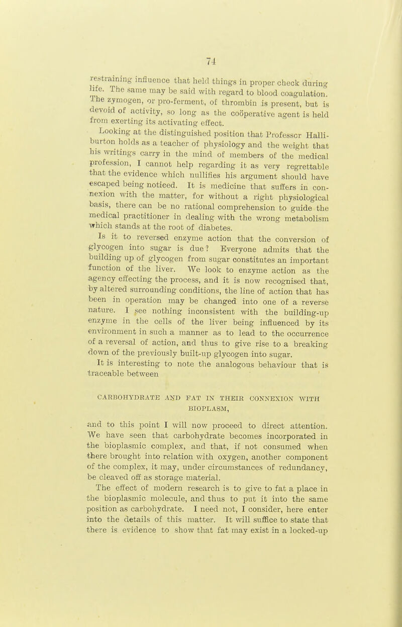 restraining influence that held things in proper check during life. The same may be said with regard to blood coagulation. Ihe zymogen, or pro-ferment, of thrombin is present, but is devoid of activity, so long as the cooperative agent is held from exerting its activating effect. ■ Looking at the distinguished position that Professor Halli- burton holds as a teacher of physiology and the weight that his writings carry in the mind of members of the medical profession, I cannot help regarding it as very regrettable that the evidence which nullifies his argument should have escaped being noticed. It is medicine that sufiEers in con- nexion with the matter, for without a right physiological basis, there can be no rational comprehension to guide the medical practitioner in dealing with the wrong metabolism which stands at the root of diabetes. Is it to reversed enzyme action that the conversion of glycogen into sugar is due? Everyone admits that the building up of glycogen from sugar constitutes an important function of the liver. We look to enzyme action as the agency effecting the process, and it is now recognised that, by altered surrounding conditions, the line of action that has been in operation may be changed into one of a reverse nature. I see nothing inconsistent with the building-up enzyme in the cells of the liver being influenced by its environment in such a manner as to lead to the occurrence of a reversal of action, and thus to give rise to a breaking down of the previously built-up glycogen into sugar. It is interesting to note the analogous behaviour that is traceable between CARBOHYDRATE AND FAT IN THEIR CONNEXION WITH BIOPLASM, and to this point I will now proceed to direct attention. We have seen that carbohydrate becomes incorporated in the bioplasmic complex, and that, if not consumed when there brought into relation with oxygen, another component of the complex, it may, under circumstances of redundancy, be cleaved off as storage material. The effect of modern research is to give to fat a place in the bioplasmic molecule, and thus to put it into the same position as carbohydrate. I need not, I consider, here enter into the details of this matter. It will suffice to state that there is evidence to show that fat may exist in a locked-up