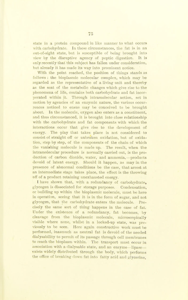 state in a protein compound in like manner to what occurs with carbohydrate. In these circumstances, the t'at is in an out-of-sight state, but is susceptible of being brought into view by the disruptive agency of peptic digestion. It is only recently that this subject has fallen under consideration, but already it has made its way into prominent notice. With the point reached, the position of things stands as follows : the bioplasmic molecular complex, which may be regarded as the representative of a living unit and thereby as the seat of the metabolic changes which give rise to the phenomena of life, contains both carbohydrate and fat incor- porated within it. Through intramolecular action, set in motion by agencies of an enzymic nature, the various occur- rences noticed to ensue may be conceived to be brought about. In the molecule, oxygen also enters as a constituent, and thus circumstanced, it is brought into close relationship with the carbohydrate and fat components with which the interactions occur that give rise to the development of energy. The play that takes place is not considered to consist of straight o& or unbroken oxidation, but of oxida- tion, step by step, of the components of the chain of which the vanishing molecule is made up. The result, when the intramolecular procedure is normally carried out, is the pro- duction of carbon dioxide, water, and ammonia,—products devoid of latent energy. Should it happen, as may in the presence of abnormal conditions be the case, that arrest at an intermediate stage takes place, the effect is the throwing off of a product retaining unexhausted energy. I have shown that, with a redundancy of carbohydrate, glycogen is dissociated for storage purposes. Condensation, or building up within the bioplasmic molecule, must be here in operation, seeing that it is in the form of sugar, and not glycogen, that the carbohydrate enters the molecule. Pre- cisely the same sort of thing happens in the case of fat. Under the existence of a redundancy, fat becomes, by cleavage from the bioplasmic molecule, microscopically visible where none, whilst in a locked-up state, was pre- viously to be seen. Here again constructive work must be performed, inasmuch as neutral fat is devoid of the needed dialysability to permit of its passage through cell membranes to reach the bioplasm within. The transport must occur in association with a dialysable state, and an enzyme—lipase— exists widely distributed through the body, which performs the office of breaking down fat into fatty acid and glycerine.