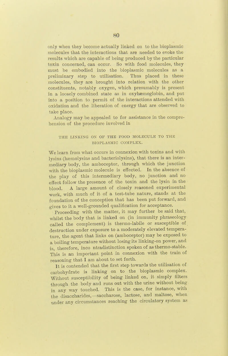 only when they become actually linked on to the bioplasmic molecules that the interactions that are needed to evoke the results which are capable of being produced by the particular toxin concerned, can occur. So with food molecules, they must be embodied into the bioplasmic molecules as a preliminary step to utilisation. Thus placed in these molecules, they are brought into relation with the other constituents, notably oxygen, which presumably is present in a loosely combined state as in oxyhsemoglobin, and put into a position to permit of the interactions attended with oxidation and the liberation of energy that are observed to take place. Analogy may be appealed to for assistance in the compre- hension of the procedure involved in THE LINKING ON OF THE FOOD MOLECULE TO THE BIOPLASMIC COMPLEX. We learn from what occurs in connexion with toxins and with lysins (hasmolysins and bacteriolysins), that there is an inter- mediary body, the amboceptor, through which the junction with the bioplasmic molecule is efEected. In the absence of the play of this intermediary body, no junction and no effect follow the presence of the toxin and the lysin in the blood. A large amount of closely reasoned experimental work, with much of it of a test-tube nature, stands at the foundation of the conception that has been put forward, and ^ives to it a well-grounded qualification for acceptance. Proceeding with the matter, it may further be said that, whilst the body that is linked on (in immunity phraseology called the complement) is thermo-labile or susceptible of destruction under exposure to a moderately elevated tempera- ture, the agent that links on (amboceptor) may be exposed to a boiling temperature without losing its linking-on power, and is, therefore, inco ntradistinction spoken of as thermo-stable. This is an important point in connexion with the train of reasoning that I am about to set forth. It is contended that the first step towards the utilisation of carbohydrate is linking on to the bioplasmic complex. Without susceptibility of being linked on, it simply filters through the body and runs out with the urine without being in any way touched. This is the case, for instance, with the disaccharides,—saccharose, lactose, and maltose, when under any circumstances reaching the circulatory system as