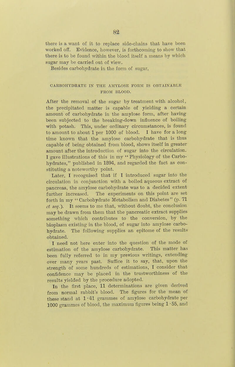 there is a want of it to replace side-chains that have been worked off. Evidence, however, is forthcoming to show that there is to be found within the blood itself a means by which sugar may be carried out of view. Besides carbohydrate in the form of sugar, CARBOHYDRATE IN THE AMYLOSE FORM IS OBTAIKABLK PROM BLOOD. After the removal of the sugar by treatment with alcohol, the precipitated matter is capable of yielding a certain amount of carbohydrate in the amylose form, after having been subjected to the breaking-down influence of boiling with potash. This, under ordinary circumstances, is found to amount to about 1 per 1000 of blood. I have for a long time known that the amylose carbohydrate that is thus capable of being obtained from blood, shows itself in greater amount after the introduction of sugar into the circulation. I gave illustrations of this in my  Physiology of the Carbo- hydrates, published in 1894, and regarded the fact as con- stituting a noteworthy point. Later, I recognised that if I introduced sugar into the circulation in conjunction with a boiled aqueous extract of pancreas, the amylose carbohydrate was to a decided extent further increased. The experiments on this point are set forth in my  Carbohydrate Metabolism and Diabetes  (p. 71 ct seq.). It seems to me that, without doubt, the conclusion may be drawn from them that the pancreatic extract supplies something which contributes to the conversion, by the bioplasm existing in the blood, of sugar into amylose carbo- hydrate. The following supplies an epitome of the results obtained. I need not here enter into the question of the mode of estimation of the amylose carbohydi-ate. This matter has been fully referred to in my previous writings, extending over many years past. Suffice it to say, that, upon the strength of some hundreds of estimations, I consider that confidence may be placed in the trustworthiness of the results yielded by the procedure adopted. In the first place, 11 determinations are given derived from normal rabbit's blood. The figures for the mean of these stand at 1-41 grammes of amylose carbohydrate per 1000 grammes of blood, the maximum figures being 1 -55, and