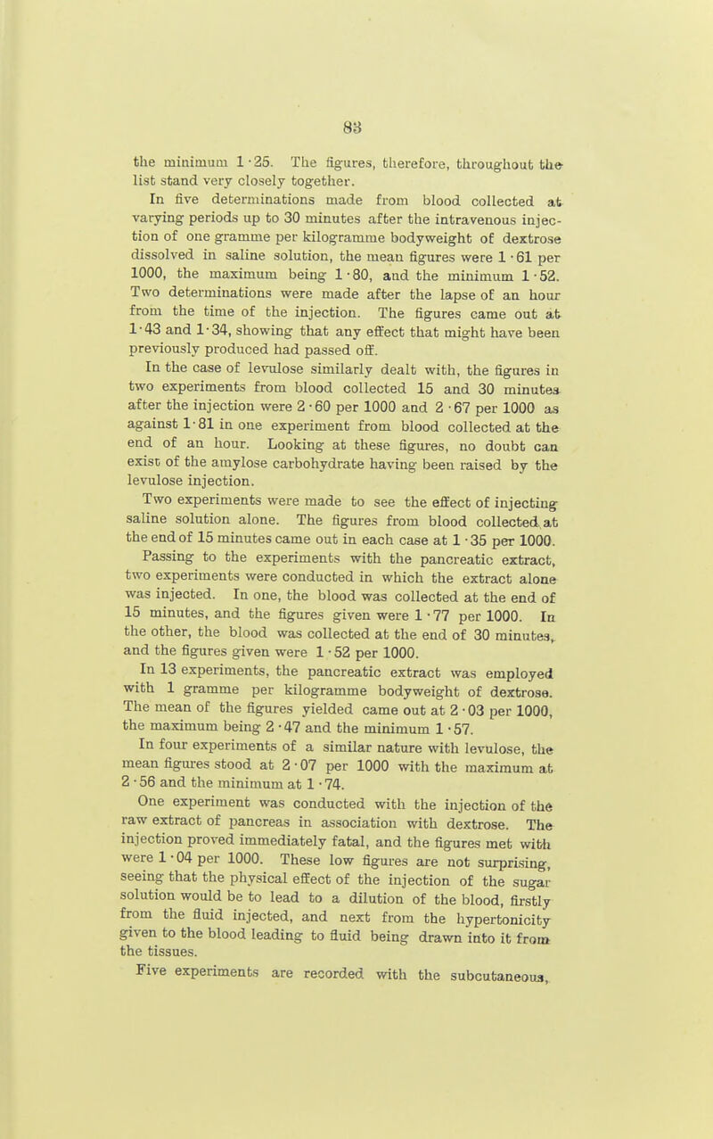 8B the minimum 1-25. The figures, therefore, throughout the- list stand very closely together. In five deter^^^inations made from blood collected at varying periods up to 30 minutes after the intravenous injec- tion of one gramme per kilogramme bodyweight of dextrose dissolved in saline solution, the mean figures were 1 • 61 per 1000, the maximum being 1-80, and the minimum 1-52. Two determinations were made after the lapse of an hour from the time of the injection. The figures came out at 1-43 and 1-34, showing that any effect that might have been previously produced had passed oft. In the case of le\Tilose similarly dealt with, the figures in two experiments from blood collected 15 and 30 minutes after the injection were 2-60 per 1000 and 2-67 per 1000 as against 1-81 in one experiment from blood collected at the end of an hour. Looking at these figures, no doubt can exist of the amylose carbohydrate having been raised by the levulose injection. Two experiments were made to see the effect of injecting saline solution alone. The figures from blood collected, at the end of 15 minutes came out in each case at 1 • 35 per 1000. Passing to the experiments with the pancreatic extract, two experiments were conducted in which the extract alone was injected. In one, the blood was collected at the end of 15 minutes, and the figures given were 1 • 77 per 1000. In the other, the blood was collected at the end of 30 minutes^ and the figures given were 1 • 52 per 1000. In 13 experiments, the pancreatic extract was employed with 1 gramme per kilogramme bodyweight of dextrose. The mean of the figures yielded came out at 2 • 03 per 1000, the maximum being 2 • 47 and the minimum 1 • 57. In four experiments of a similar nature with levulose, the mean figm-es stood at 2-07 per 1000 with the maximum at 2 • 56 and the minimum at 1 • 74. One experiment was conducted with the injection of thft raw extract of pancreas in association with dextrose. The injection proved immediately fatal, and the figures met wiMi were 1-04 per 1000. These low figures are not surprising, seeing that the physical effect of the injection of the sugar solution would be to lead to a dilution of the blood, firstly from the fluid injected, and next from the hypertonicity given to the blood leading to fluid being drawn into it froia the tissues. Five experiments are recorded with the subcutaneous,.