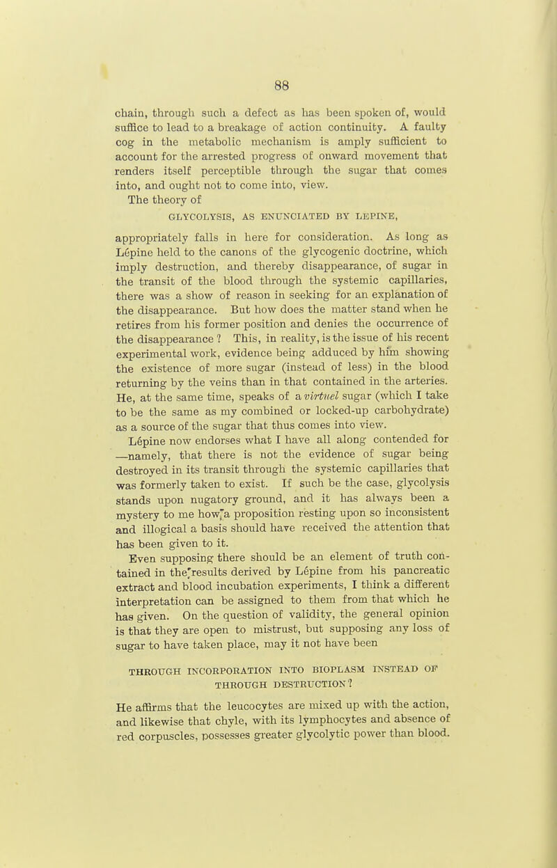chain, through such a defect as has been spoken of, would suffice to lead to a breakage of action continuity. A faulty cog in the metabolic mechanism is amply sufficient to account for the arrested x^rogress of onward movement that renders itself perceptible through the sugar that comes into, and ought not to come into, view. The theory of GLYCOLYSIS, AS ENUNCIATED BY LEPINE, appropriately falls in here for consideration. As long as L6pine held to the canons of the glycogenic doctrine, which imply destruction, and thereby disappearance, of sugar in the transit of the blood through the systemic capillaries, there was a show of reason in seeking for an explanation of the disappearance. But how does the matter stand when he retires from his former position and denies the occurrence of the disappearance ? This, in reality, is the issue of his recent experimental work, evidence being adduced by him showing the existence of more sugar (instead of less) in the blood returning by the veins than in that contained in the arteries. He, at the same time, speaks of a viHuel sugar (which I take to be the same as my combined or locked-up carbohydrate) as a source of the sugar that thus comes into view. Lupine now endorses what I have all along contended for —namely, that there is not the evidence of sugar being destroyed in its transit through the systemic capillaries that was formerly taken to exist. If such be the case, glycolysis stands upon nugatory ground, and it has always been a mystery to me howja proposition resting upon so inconsistent and illogical a basis should have received the attention that has been given to it. Even supposing there should be an element of truth con- tained in the'results derived by Lepine from his pancreatic extract and blood incubation experiments, I think a different interpretation can be assigned to them from that which he has given. On the question of validity, the general opinion is that they are open to mistrust, but supposing any loss of sugar to have taken place, may it not have been THROUGH INCORPORATION INTO BIOPLASM INSTEAD OF THROUGH DESTRUCTION? He affirms that the leucocytes are mixed up with the action, and likewise that chyle, with its lymphocytes and absence of red corpuscles, possesses greater glycolytic power than blood.