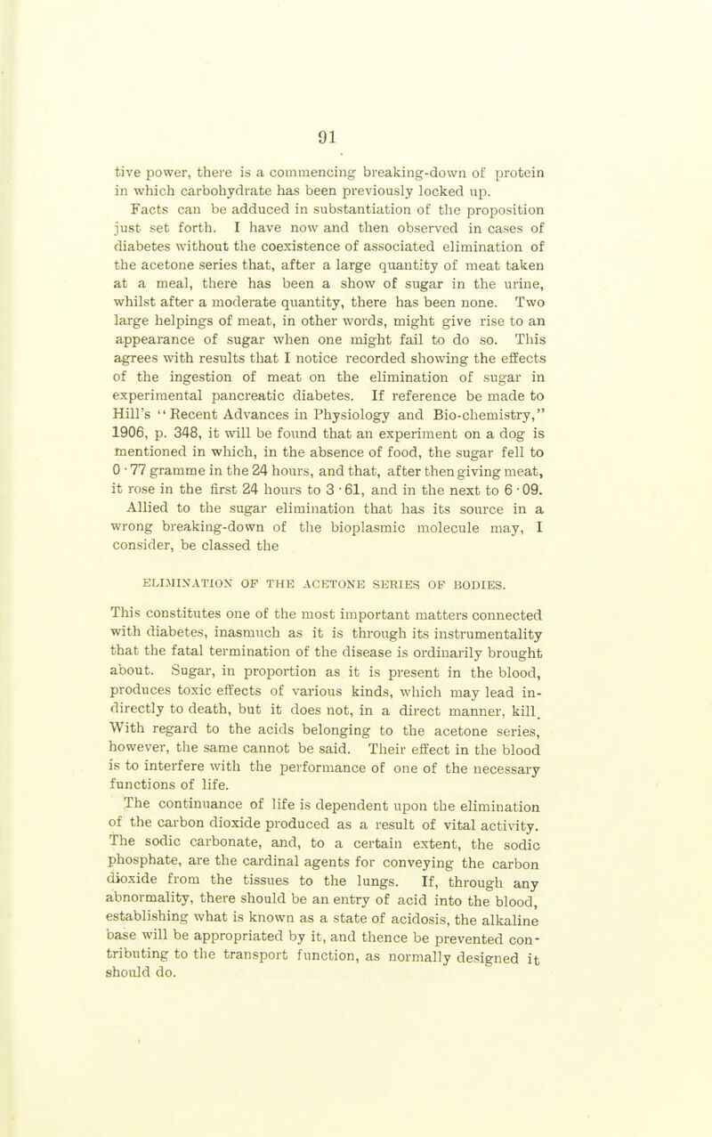 tive power, there is a commencing breaking-down of protein in which carbohydrate has been previously locked up. Facts can be adduced in substantiation of the proposition just set forth. I have now and then observed in cases of diabetes without the coexistence of associated elimination of the acetone series that, after a large quantity of meat taken at a meal, there has been a show of sugar in the urine, whilst after a moderate quantity, there has been none. Two large helpings of meat, in other words, might give rise to an appearance of sugar when one might fail to do so. This agrees with results that I notice recorded showing the effects of the ingestion of meat on the elimination of sugar in experimental pancreatic diabetes. If reference be made to Hill's Recent Advances in Physiology and Bio-chemistry, 1906, p. 348, it will be found that an experiment on a dog is mentioned in which, in the absence of food, the sugar fell to 0 • 77 gramme in the 24 hours, and that, after then giving meat, it rose in the first 24 hours to 3 • 61, and in the next to 6 • 09. Allied to the sugar elimination that has its source in a wrong breaking-down of the bioplasmic molecule may, I consider, be classed the ELIJIINATIOX OF THE ACETONE SERIES OF BODIES. This constitutes one of the most important matters connected with diabetes, inasmuch as it is through its instrumentality that the fatal termination of the disease is oi-dinarily brought about. Sugar, in proportion as it is present in the blood, produces toxic effects of various kinds, which may lead in- directly to death, but it does not, in a direct manner, kill. With regard to the acids belonging to the acetone series, however, the same cannot be said. Their effect in the blood is to interfere with the performance of one of the necessary functions of life. The continuance of life is dependent upon the elimination of the cai-bon dioxide produced as a result of vital activity. The sodic carbonate, and, to a certain extent, the sodic phosphate, are the cardinal agents for conveying the carbon dioxide from the tissues to the lungs. If, through any abnormality, there should be an entry of acid into the blood, establishing what is known as a state of acidosis, the alkaline base will be appropriated by it, and thence be prevented con- tributing to the transport function, as normally designed it should do.