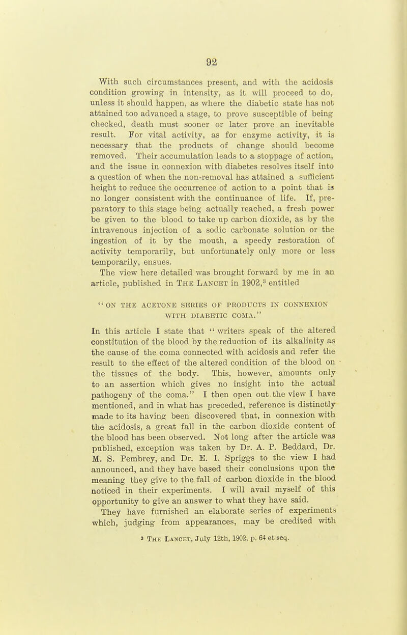 With such circumstances present, and with the acidosis condition growing in intensity, as it will proceed to do, unless it should happen, as where the diabetic state has not attained too advanced a stage, to prove susceptible of being checked, death must sooner or later prove an inevitable result. For vital activity, as for enzyme activity, it is necessary that the products of change should become removed. Their accumulation leads to a stoppage of action, and the issue in connexion with diabetes resolves itself into a question of when the non-removal has attained a sufficient height to reduce the occurrence of action to a point that is no longer consistent with the continuance of life. If, pre- paratory to this stage being actually reached, a fresh power be given to the blood to take up carbon dioxide, as by the intravenous injection of a sodic carbonate solution or the ingestion of it by the mouth, a speedy restoration of activity temporarily, but unfortunately only more or less temporarily, ensues. The view here detailed was brought forward by me in an article, published in The Lancet in 1902,^ entitled ON THE ACETONE SERIES OF PRODUCTS IN CONNEXION WITH DIABETIC COMA. In this article I state that '' writers speak of the altered constitution of the blood by the reduction of its alkalinity as the cause of the coma connected with acidosis and refer the result to the effect of the altered condition of the blood on the tissues of the body. This, however, amounts only to an assertion which gives no insight into the actual pathogeny of the coma. I then open out.theviewl have mentioned, and in what has preceded, reference is distinctly made to its having been discovered that, in connexion with the acidosis, a great fall in the carbon dioxide content of the blood has been observed. Not long after the article was published, exception was taken by Dr. A. P. Beddard, Dr. M. S. Pembrey, and Dr. B. I. Spriggs to the view I had announced, and they have based their conclusions upon the meaning they give to the fall of carbon dioxide in the blood noticed in their experiments. I will avail myself of this opportunity to give an answer to what they have said. They have furnished an elaborate series of experiments which, judging from appearances, may be credited with 3 The Lancet, J^ly 12th, 1902, p. 64 et seq.