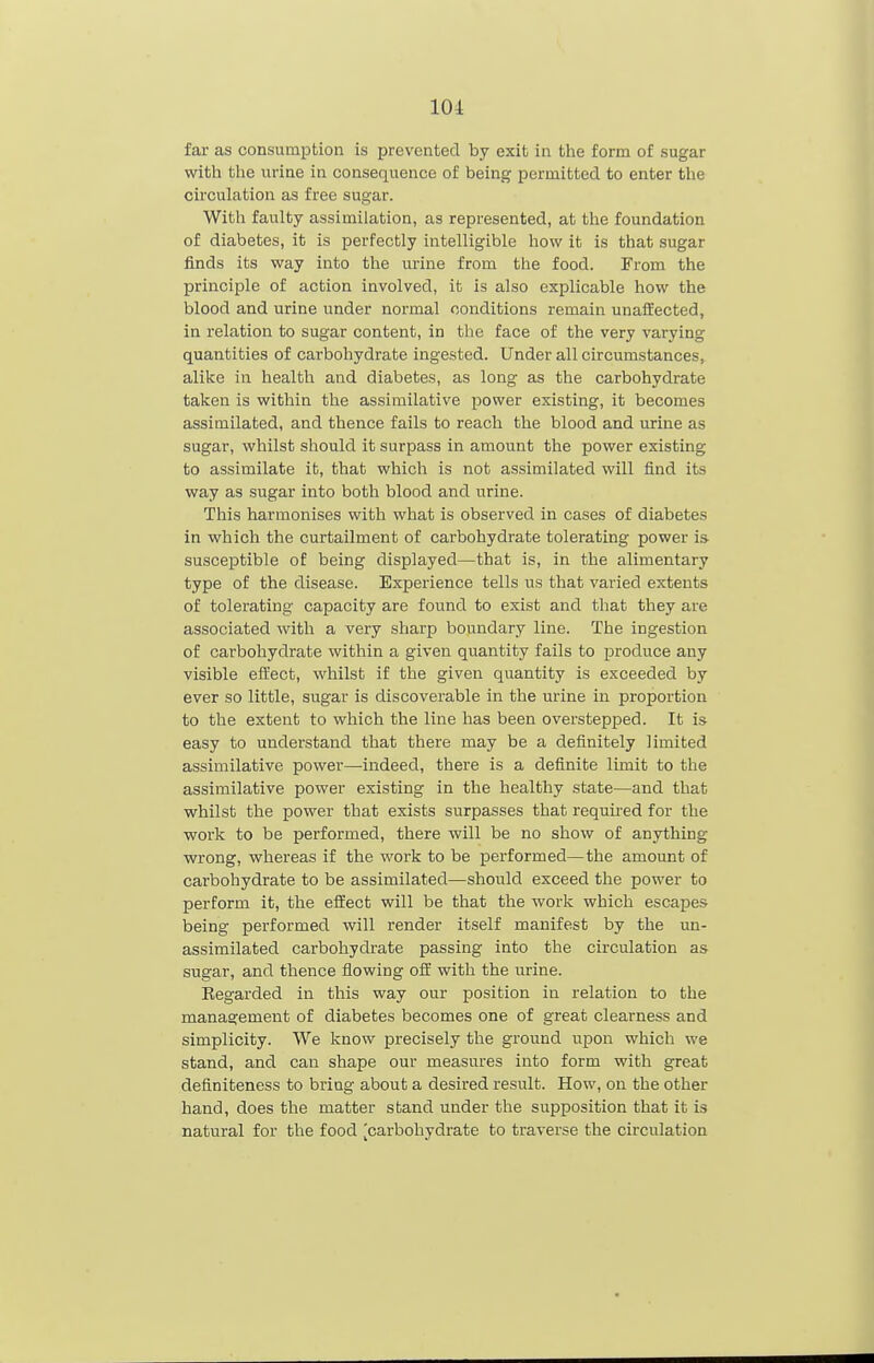 lOi far as consumption is prevented by exit in the form of sugar with the urine in consequence of being permitted to enter the circulation as free sugar. With faulty assimilation, as represented, at the foundation of diabetes, it is perfectly intelligible how it is that sugar finds its way into the urine from the food. From the principle of action involved, it is also explicable how the blood and urine under normal conditions remain unaffected, in relation to sugar content, in the face of the very varying quantities of carbohydrate ingested. Under all circumstances, alike in health and diabetes, as long as the carbohydrate taken is within the assimilative power existing, it becomes assimilated, and thence fails to reach the blood and urine as sugar, whilst should it surpass in amount the power existing to assimilate it, that which is not assimilated will find its way as sugar into both blood and urine. This harmonises with what is observed in cases of diabetes in which the curtailment of carbohydrate tolerating power is- susceptible of being displayed—that is, in the alimentary type of the disease. Experience tells us that varied extents of tolerating capacity are found to exist and that they are associated with a very sharp boundary line. The ingestion of carbohydrate within a given quantity fails to produce any visible effect, whilst if the given quantity is exceeded by ever so little, sugar is discoverable in the urine in proportion to the extent to which the line has been overstepped. It is easy to understand that there may be a definitely limited assimilative power—indeed, there is a definite limit to the assimilative power existing in the healthy state—and that whilst the power that exists surpasses that required for the work to be performed, there will be no show of anything wrong, whereas if the work to be performed—the amount of carbohydrate to be assimilated—should exceed the power to perform it, the effect will be that the work which escapes being performed will render itself manifest by the un- assimilated carbohydrate passing into the circulation as sugar, and thence flowing off with the urine. Eegarded in this way our position in relation to the management of diabetes becomes one of great clearness and simplicity. We know precisely the ground upon which we stand, and can shape our measures into form with great deflniteness to bring about a desired result. How, on the other hand, does the matter stand under the supposition that it is natural for the food [carbohydrate to traverse the circulation