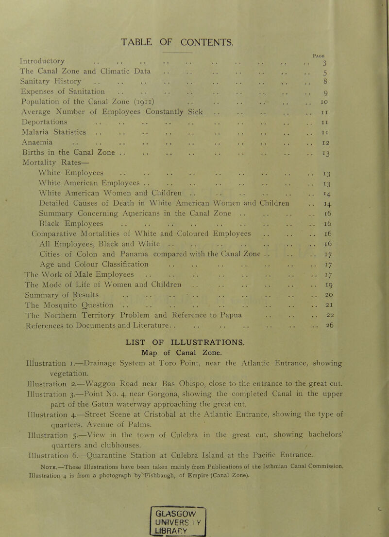 TABLE OF CONTENTS. Introductory The Canal Zone and Climatic Data Sanitary History Expenses of Sanitation Population of the Canal Zone (1911) Average Num'ber of Employees Constantly Sick Deportations Malaria Statistics Anaemia Births in the Canal Zone .. Mortality Rates— White Employees White American Employees . . White American Women and Children . . Detailed Causes of Death in White American Women and Children Summary Concerning Aijiericans in the Canal Zone Black Employees Comparative Mortalities of White and Coloured Employees All Employees, Black and White . . Cities of Colon and Panama compared with the Canal Zone .. Age and Colour Classification The Work of Male Employees The Mode of Life of Women and Children Summary of Results . . . . .. • .. The Mosquito Question The Northern Territory Problem and Reference to Papua References to Documents and Literature. . Page 3 5 8 9 10 11 II 11 12 • 13 13 13 H H [6 16 16 16 17 17 17 19 20 21 22 26 LIST OF ILLUSTRATIONS. Map of Canal Zone. Illustration i.—Drainage System at Toro Point, near the Atlantic Entrance, showing vegetation. Illustration 2.—Waggon Road near Bas Obispo, close to the entrance to the great cut. Illustration 3.—Point No. 4, near Gorgona, showing the completed Canal in the upper part of the Gatun waterway approaching the great cut. Illustration 4.—Street Scene at Cristobal at the Atlantic Entrance, showing the type of quarters. Avenue of Palms. Illustration 5.—View in the town of Culebra in the great cut, showing bachelors' quarters and clubhouses. Illustration 6.—Quarantine Station at Culebra Island at the Pacific Entrance. Note.—These Illustrations have been taken mainly from Publications of the Isthmian Canal Commission. Illustration 4 is from a photograph by Fishbaugh, of Empire (Canal Zone). GLASGOW UNIVERS j Y LIBRARY