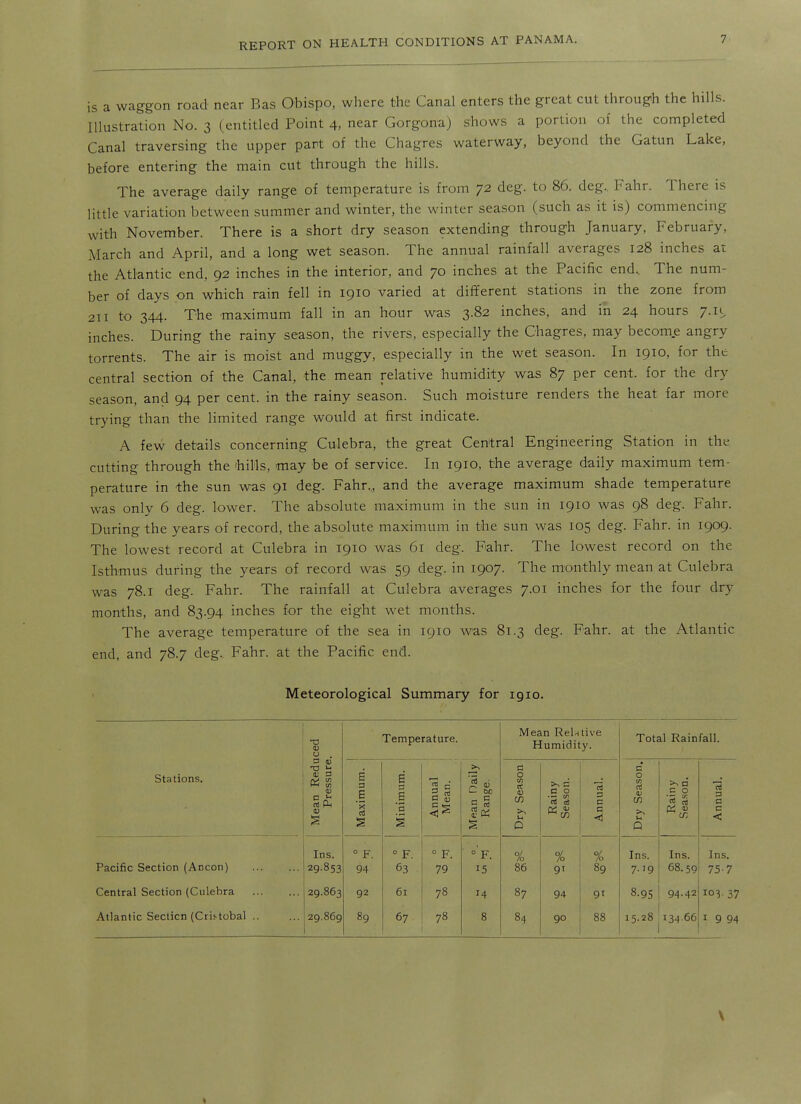 is a waggon road near Bas Obispo, where the Canal enters the great cut through the hills. Illustration No. 3 (entitled Point 4, near Gorgona) shows a portion of the completed Canal traversing the upper part of the Chagres waterway, beyond the Gatun Lake, before entering the main cut through the hills. The average daily range of temperature is from 72 deg. to 86. deg.. Fahr. There is little variation between summer and winter, the winter season (such as it is) commencing with November. There is a short dry season extending through January, February, March and April, and a long wet season. The annual rainfall averages 128 inches at the Atlantic end, 92 inches in the interior, and 70 inches at the Pacific end.. The num- ber of days on which rain fell in 1910 varied at different stations in the zone from 211 to 344. The maximum fall in an hour was 3.82 inches, and in 24 hours 7.11, inches. During the rainy season, the rivers, especially the Chagres, may become angry torrents. The air is moist and muggy, especially in the wet season. In 1910, for the central section of the Canal, the mean relative humidity was 87 per cent, for the dry season, and 94 per cent, in the rainy season. Such moisture renders the heat far more trying than the limited range would at first indicate. A few details concerning Culebra, the great Central Engineering Station in the cutting through the chills, may be of service. In 1910, the average daily maximum tem- perature in the sun was 91 deg. Fahr,, and the average maximum shade temperature was only 6 deg. lower. The absolute maximum in the sun in 1910 was 98 deg. Fahr. During the years of record, the absolute maximum in the sun was 105 deg. Fahr. in 1909. The lowest record at Culebra in 1910 was 61 deg. Fahr. The lowest record on the Isthmus during the years of record was 59 deg. in 1907. The monthly mean at Culebra was 78.1 deg. Fahr. The rainfall at Culebra averages 7.01 inches for the four dry months, and 83.94 inches for the eight wet months. The average temperature of the sea in 1910 was 81.3 deg. Fahr. at the Atlantic end, and 78.7 deg.. Fahr. at the Pacific end. Meteorological Summary for 1910. -a (U u . Temperature. Mean Rein live Humidity. Total Rainfall. 3 V -a i- c Stations. . Mean Re Pressu Maximum Minimum. Annual Mean. Mean Dail Range. Dry Seaso Rainy Season. Annual. Dry Seaso Rainy Sea.son. Annual. Ins. ° F. ° F. ° F. °'f. % % % Ins. Ins. Ins. Pacific Section (Ancon) 29-853 94 63 79 15 86 9' 89 7.19 68.59 75-7 Central Section (Culebra 29.863 92 61 78 H 87 94 91 8.95 94.42 103- 37 Atlantic Secticn (Crii-tobal .. 29.869 89 67 78 8 84 90 88 15.28 134 66 I 9 94 I
