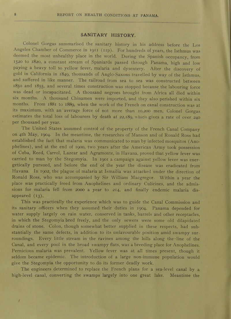 SANITARY HISTORY. Colonel Gorgas summarised the sanitary history in his address before the Los Angeles Chamber of Commerce in 1911 (up). For hundreds of years, the Isthmus was deemed the most unhealthy place in the world. During the Spanish occupancy, from 1520 to 1820, a constant stream of Spaniards passed through Panama, high and low paying a heavy toll to yellow fever, malaria and dysentery. After the discovery of gold in California in 1849, thousands of Anglo-Saxons travelled by way of the Isthmus, and suffered in like manner. The railroad from sea to sea was constructed between 1850 and 1855, and several times construction was stopped because the labouring force was dead or incapacitated. A thousand negroes brought from Africa all died within six months. A thousand Chinamen were imported, and they also perished within six months. From 1881 to 1889, when the work of the French on canal construction was at its maxirrium, with an average force of not more than 10,200 men. Colonel Gorgas estimates the total loss of labourers by death at 22,189, which gives a rate of over 240 per thousand per year. The United States assumed control of the property of the French Canal Company on 4th May, 1904. In the meantime, the researches of Manson and of Ronald Ross had established the fact that malaria was communicated to man by infected mosquitos (Ano- phelines), and at the end of 1900, two years after the American Army took possession of Cuba, Reed, Carrol, Lazear and Agramonte, in Havana, proved that yellow fever was carried to man by the Stegomyia.. In 1901 a campaign against yellow fever was ener- getically pursued, and before the end of the year the disease was eradicated from Havana. In 1902, the plague of malaria at Ismailia was attacked under the direction of Ronald Ross, who was accompanied by Sir William Macgregor. Within a year the place was practically freed from Anophelines and ordinary Culicines, and the admis- sions for 'malaria fell from 2000 a year to 214, and finally endemic malaria dis- appeared (13).. This was practically the experience which was to guide the Canal Commission and its sanitary officers when they assumed their duties in 1904. Panama depended for water supply largely on rain water, conserved in tanks, barrels and other receptacles, in which the Stegomyia bred freely, and the only sewers were some old dilapidated drains of stone. Colon, though somewhat better sup|plied in these respects, had sub- stantially the same defects, in addition to its unfavourable position amid swampy sur- roundings. Every little stream in the ravines among the hills along the-line of the Canal, and every pool in the broad swampy fiats, was a breeding place for Anophelines. Pernicious malaria was prevalent. Yellow fever was at all times present, though it seldom became epidemic. The introduction of a large non-immune population would give the Stegomyia the opportunity to do its former deadly work. The engineers determined to replace the French plans for a sea-level canal by a high-level canal, converting the swamps largely into one great lake. Meantime the