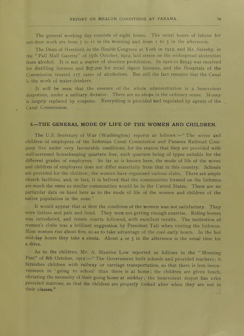 The general working day consists of eight hours. The usual hours of labour for out-door work are from 7 to 11 in the morning and from i to 5 in the afternoon. The Dean of liereford, in the Health Congress at York in 1912, and Mr. Saleeby, in the  Pall Mall Gazette of 15th October, 1912, laid stress on the widespread abstention from alcohol. It is not a matter of absolute prohibition.. In 1910-11 $2545 was received for distilling licenses and $97,200 for retail liquor licenses, and the Hospitals of the Commission treated 117 cases of alcoholism. But still the fact remains that the Canal is the work of water-drinkers. It will be seen that the essence of the whole administration is a benevolent despotism, under a military dictator. There are no shops in the ordinary sense. Money is largely replaced by coupons. Everything is provided and regulated by agents of the Canal Commission. 6.—THE GENERAL MODE OF LIFE OF THE WOMEN AND CHILDREN. The U.S. Secretary of War (Washington) reports as follows:— The wives and children of employees of the Isthmian Canal Commission and Panama Railroad Com- pany live under very favourable conditions, for the reason that they are provided with well-screened housekeeping quarters free, such quarters being of types suitable for the diflPerent grades of employees. So far as is known here, the mode of life of the wives and children of employees does not differ materially from that in this country. Schools are provided for the children; the women have organised various clubs.. There are ample church facilities, and, in fact, it is belived that the communities formed on the Isthmus are much the same as similar communities would be in the United States. There are no particular data on hand here as to the mode of life of the women and children of the native population in the zone. It would appear that at first the condition of the women was not satisfactory. They were listless and pale and lined. They were not getting enough exercise. Riding horses was introduced, and tennis courts followed, with excellent results. The institution of women's clubs was a brilliant suggestion by President Taft when visiting the Isthmus, Most women rise about five, so as to take advantage of the cool early hours. In the hot mid-day hours they take a siesta. About 4 or 5 in the afternoon is the usual time for a drive. As to the children, Mr. A.. Maurice Low reported as follows in the  Morning Post of 8th October, 1912:— The Government built schools and provided teachers; it furnishes children with railway or carriage transportation, so that there is less incon- venience in ' going to school' than there is at home; the children are given lunch, obviating the necessity of their going home at midday; the benevolent despot has eVen provided matrons, so that the children are properly looked after when they are not in their classes. i