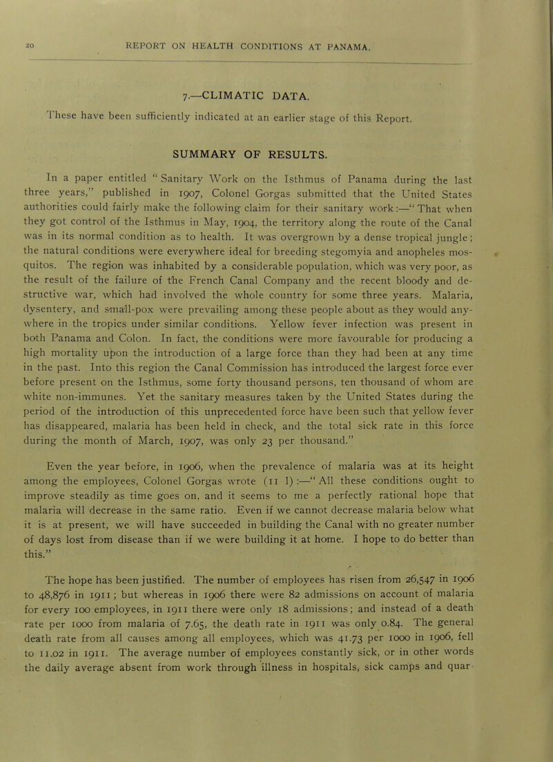 7.—CLIMATIC DATA. These have been sufficiently indicated at an earlier stage of this Report. SUMMARY OF RESULTS. In a paper entitled Sanitary Work on the Isthmus of Panama during the last three years, published in 1907, Colonel Gorgas submitted that the United States authorities could fairly make the following claim for their sanitary work:— That when they got control of the Isthmus in May, 1904, the territory along the route of the Canal was in its normal condition as to health. It was overgrown by a dense tropical jungle; the natural conditions were everywhere ideal for breeding stegomyia and anopheles mos- quitos. The region was inhabited by a considerable population, which was very poor, as the result of the failure of the French Canal Company and the recent bloody and de- structive war, which had involved the whole country for some three years. Malaria, dysentery, and small-pox were prevailing among these people about as they would any- where in the tropics under similar conditions. Yellow fever infection was present in both Panama and Colon. In fact, the conditions were more favourable for producing a high mortality u^on the introduction of a large force than they had been at any time in the past. Into this region the Canal Commission has introduced the largest force ever before present on the Isthmus, some forty thousand persons, ten thousand of whom are white non-immunes. Yet the sanitary measures taken by the United States during the period of the introduction of this unprecedented force have been such that yellow fever has disappeared, malaria has been held in check, and the total sick rate in this force during the month of March, 1907, was only 23 per thousand. Even the year before, in 1906, when the prevalence of malaria was at its height among the employees. Colonel Gorgas wrote (11 1) :—All these conditions ought to improve steadily as time goes on, and it seems to me a perfectly rational hope that malaria will decrease in the same ratio. Even if we cannot decrease malaria below what it is at present, we will have succeeded in building the Canal with no greater number of days lost from disease than if we were building it at home. I hope to do better than this. The hope has been justified. The number of employees has risen from 26,547 in 1906 to 48,876 in 1911; but whereas in 1906 there were 82 admissions on account of malaria for every 100 employees, in 1911 there were only 18 admissions; and instead of a death rate per 1000 from malaria of 7.65, the death rate in 1911 was only 0.84. The general death rate from all causes among all employees, which was 41.73 per 1000 in 1906, fell to 11.02 in 1911. The average number of employees constantly sick, or in other words the daily average absent from work through illness in hospitals, sick camps and quar-