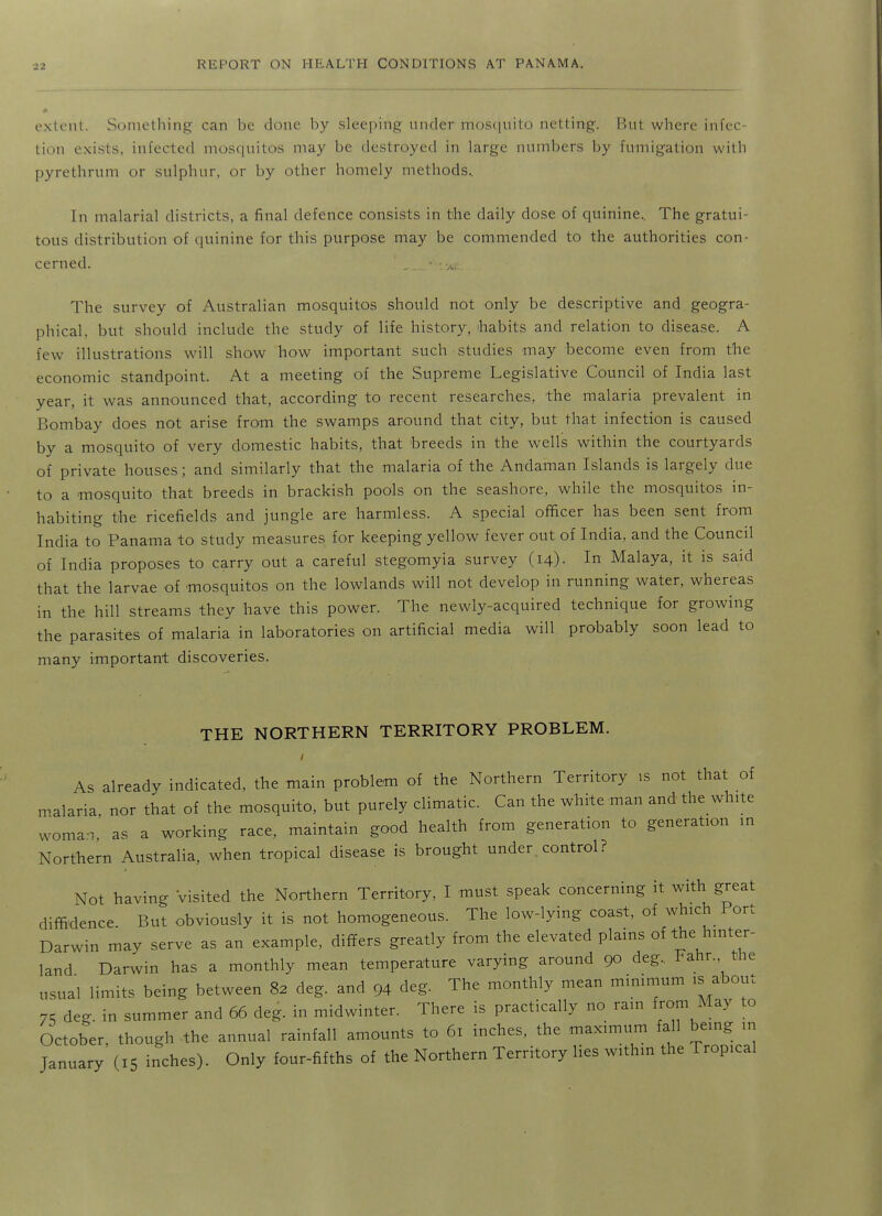 extt'ut. Something can be done by sleeping under mosquito netting. But where infec- tion exists, infected mosquitos may be destroyed in large numbers by fumigation with pyre thrum or sulphur, or by other homely methods., In malarial districts, a final defence consists in the daily dose of quinine. The gratui- tous distribution of quinine for this purpose may be commended to the authorities con- cerned. The survey of Australian mosquitos should not only be descriptive and geogra- phical, but should include the study of life history, ihabits and relation to disease. A few illustrations will show how important such studies may become even from the economic standpoint. At a meeting of the Supreme Legislative Council of India last year, it was announced that, according to recent researches, the malaria prevalent in Bombay does not arise from the swamps around that city, but that infection is caused by a mosquito of very domestic habits, that breeds in the wells within the courtyards of private houses; and similarly that the malaria of the Andaman Islands is largely due to a mosquito that breeds in brackish pools on the seashore, while the mosquitos in- habiting the ricefields and jungle are harmless. A special officer has been sent from India to Panama to study measures for keeping yellow fever out of India, and the Council of India proposes to carry out a careful stegomyia survey (14)- In Malaya, it is said that the larvae of mosquitos on the lowlands will not develop in running water, whereas in the hill streams they have this power. The newly-acquired technique for growing the parasites of malaria in laboratories on artificial media will probably soon lead to many important discoveries. THE NORTHERN TERRITORY PROBLEM. As already indicated, the main problem of the Northern Territory is not that of malaria, nor that of the mosquito, but purely climatic. Can the white man and the white woman, as a working race, maintain good health from generation to generation in Northern Australia, when tropical disease is brought under control? Not having Visited the Northern Territory, I must speak concerning it with great diffidence But obviously it is not homogeneous. The low-lying coast, of which Port Darwin may serve as an example, differs greatly from the elevated plains of ^^e hinter- land Darwin has a monthly mean temperature varying around 90 deg., Pahr. the usual limits being between 82 deg. and 94 deg. The monthly mean minimum is about 75 deg. in summer and 66 deg. in midwinter. There is practically no ram from May to October, though the annual rainfall amounts to 61 inches, the maximum fall being in January (15 inches). Only four-fifths of the Northern Territory lies within the Tropical