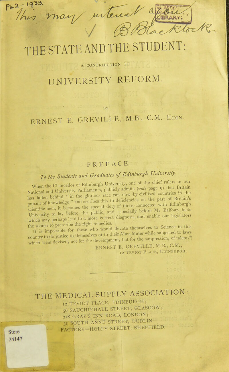 THE STATE ANDTHE STUDENT: A CONTRIBUTION TO UNIVERSITY REFORM. BY ERNEST E. GREVILLE, M.B., CM. Edin. PREFACE. To the Students and Graduates of Edinburgh University. men the Chancellor of Edinburgh Univershy, one of the chief rulers in our ,irto V befo, *e pSc. aJ espectall, before Mr Ba.four facts ERNEST E. GREVILLE, M.B., CM., 12 Teviot Place, Edinburgh. Store 24147 THE MEDICAL SUPPLY ASSOCIATION 12 TEVIOT PLACE, EDINBURGH ; 56 SAUCI-IIEHALL STREET, GLASGOW ; 228 GRAY'S INN ROAD, LONDON; ' 31' SOUTH ANNE STREET, DUBLIN. FACTORY-HOLLY STREET, SHEFFIELD.