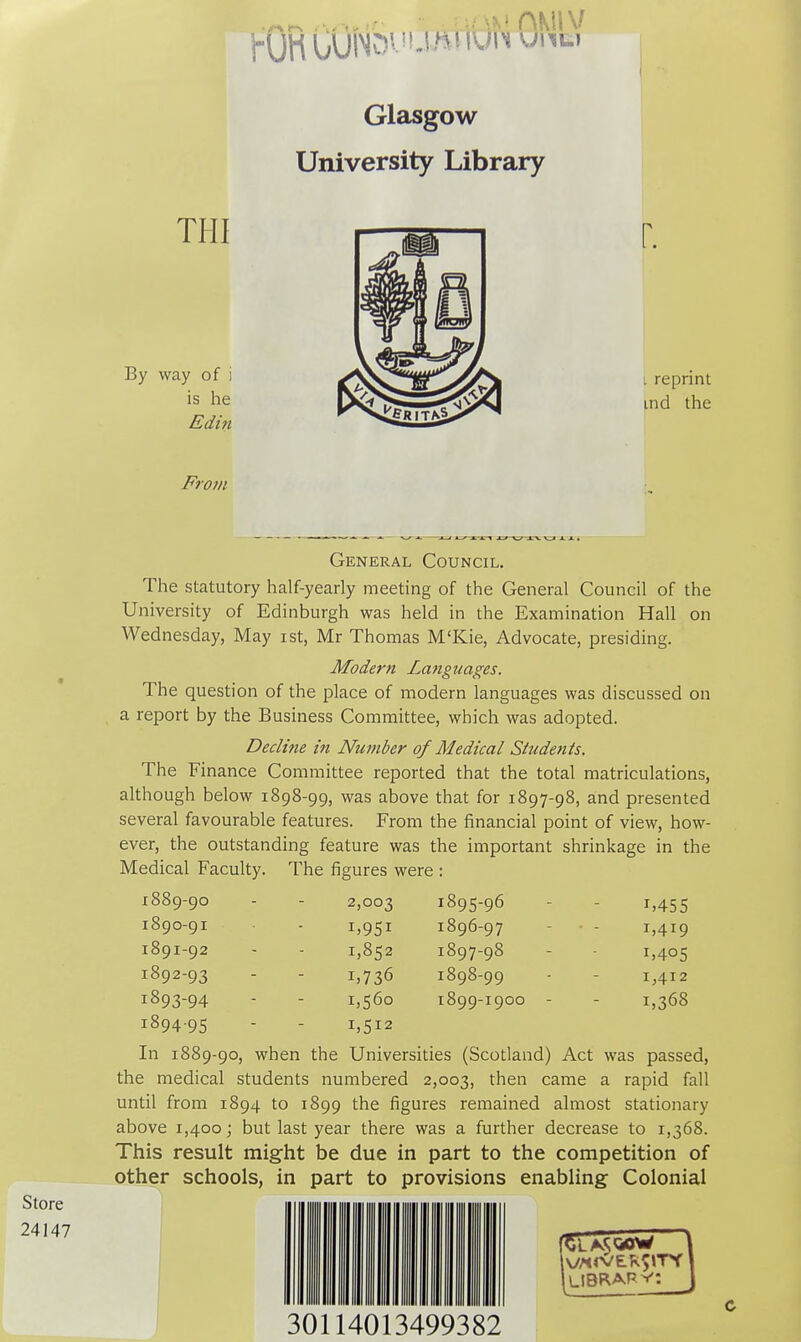 Glasgow University Library THI By way of i is he Edin r. L reprint ind the From Store 24147 General Council. The statutory half-yearly meeting of the General Council of the University of Edinburgh was held in the Examination Hall on Wednesday, May ist, Mr Thomas M'Kie, Advocate, presiding. Modern Languages. The question of the place of modern languages was discussed on a report by the Business Committee, which was adopted. Decline in Number of Medical Students. The Finance Committee reported that the total matriculations, although below 1898-99, was above that for 1897-98, and presented several favourable features. From the financial point of view, how- ever, the outstanding feature was the important shrinkage in the Medical Faculty. The figures were : 1889- 90 1890- 91 1891- 92 1892- 93 1893- 94 1894- 95 2,003 i>9Si 1,852 1,560 1,512 1895- 96 1896- 97 1897- 98 1898- 99 1899- 1900 1,455 1,419 1,405 1,412 1,368 In 1889-90, when the Universities (Scotland) Act was passed, the medical students numbered 2,003, then came a rapid fall until from 1894 to 1899 the figures remained almost stationary above 1,400; but last year there was a further decrease to 1,368. This result might be due in part to the competition of other schools, in part to provisions enabling Colonial LIBRAE ' 30114013499382