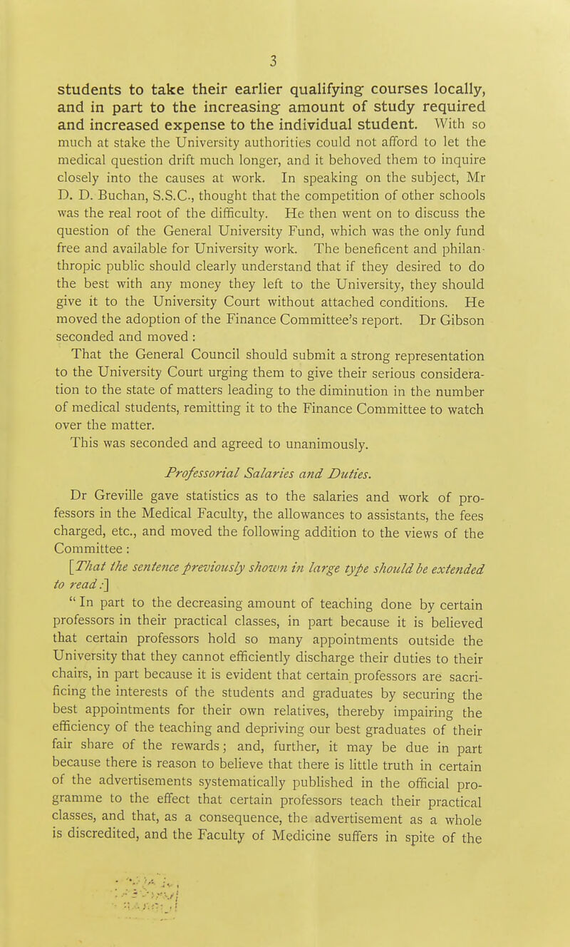 students to take their earlier qualifying- courses locally, and in part to the increasing amount of study required and increased expense to the individual student. With so much at stake the University authorities could not afford to let the medical question drift much longer, and it behoved them to inquire closely into the causes at work. In speaking on the subject, Mr D. D. Buchan, S.S.C-, thought that the competition of other schools was the real root of the difificulty. He then went on to discuss the question of the General University Fund, which was the only fund free and available for University work. The beneficent and philan- thropic public should clearly understand that if they desired to do the best with any money they left to the University, they should give it to the University Court without attached conditions. He moved the adoption of the Finance Committee's report. Dr Gibson seconded and moved : That the General Council should submit a strong representation to the University Court urging them to give their serious considera- tion to the state of matters leading to the diminution in the number of medical students, remitting it to the Finance Committee to watch over the matter. This was seconded and agreed to unanimously. Professorial Salaries and Duties. Dr Greville gave statistics as to the salaries and work of pro- fessors in the Medical Faculty, the allowances to assistants, the fees charged, etc., and moved the following addition to the views of the Committee : {That the sentence previously shown in large type should be extended to read ■\ In part to the decreasing amount of teaching done by certain professors in their practical classes, in part because it is believed that certain professors hold so many appointments outside the University that they cannot efficiently discharge their duties to their chairs, in part because it is evident that certain professors are sacri- ficing the interests of the students and graduates by securing the best appointments for their own relatives, thereby impairing the efficiency of the teaching and depriving our best graduates of their fair share of the rewards; and, further, it may be due in part because there is reason to believe that there is little truth in certain of the advertisements systematically pubHshed in the official pro- gramme to the effect that certain professors teach their practical classes, and that, as a consequence, the advertisement as a whole is discredited, and the Faculty of Medicine suffers in spite of the 1 • ■.\.i.y;C.\j.\