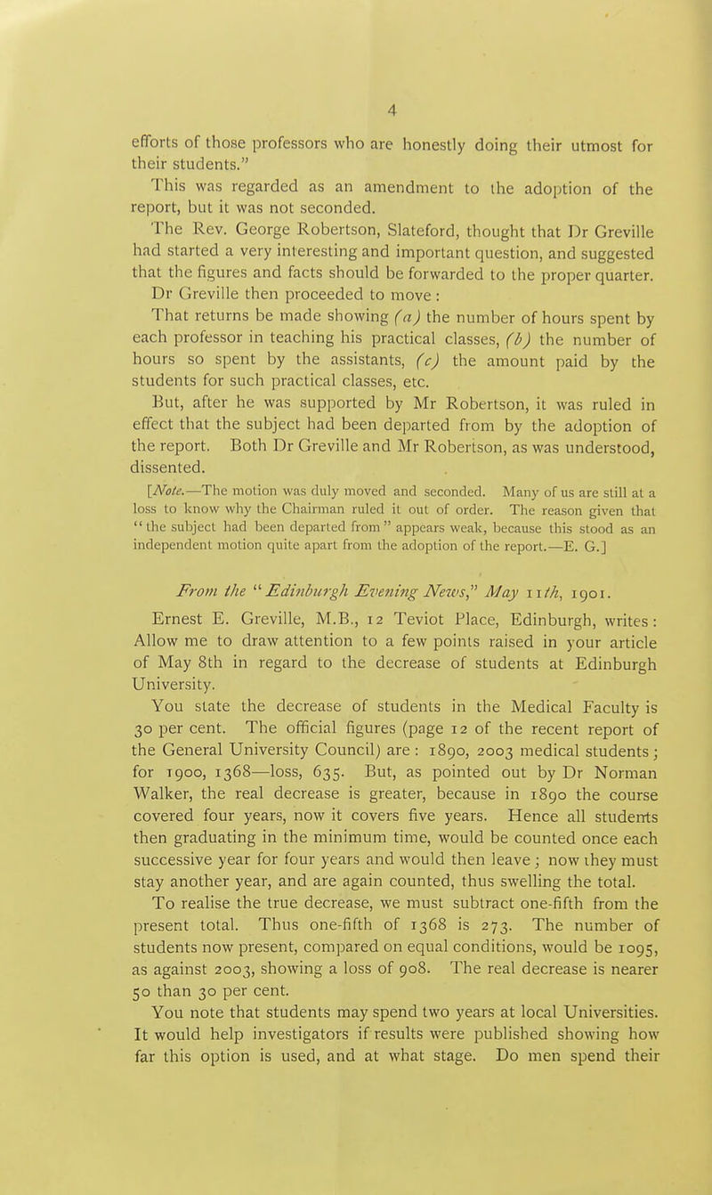 efforts of those professors who are honestly doing their utmost for their students. This was regarded as an amendment to the adoption of the report, but it was not seconded. The Rev. George Robertson, Slateford, thought that Dr Greville had started a very interesting and important question, and suggested that the figures and facts should be forwarded to the proper quarter. Dr Greville then proceeded to move : That returns be made showing (a) the number of hours spent by each professor in teaching his practical classes, ) the number of hours so spent by the assistants, (c) the amount paid by the students for such practical classes, etc. But, after he was supported by Mr Robertson, it was ruled in effect that the subject had been departed from by the adoption of the report. Both Dr Greville and Mr Robertson, as was understood, dissented. \_Note.—The motion was duly moved and seconded. Many of us are still at a loss to know why the Chairman ruled it out of order. The reason given that the subject had been departed from appears weak, because this stood as an independent motion quite apart from the adoption of the report.—E. G.] From the Edinburgh Evening Neivs, May iiih, 1901. Ernest E. Greville, M.B., 12 Teviot Place, Edinburgh, writes: Allow me to draw attention to a few points raised in your article of May 8th in regard to the decrease of students at Edinburgh University. You state the decrease of students in the Medical Faculty is 30 per cent. The official figures (page 12 of the recent report of the General University Council) are : 1890, 2003 medical students ; for T900, 1368—loss, 635. But, as pointed out by Dr Norman Walker, the real decrease is greater, because in 1890 the course covered four years, now it covers five years. Hence all students then graduating in the minimum time, would be counted once each successive year for four years and would then leave ; now they must stay another year, and are again counted, thus swelling the total. To realise the true decrease, we must subtract one-fifth from the present total. Thus one-fifth of 1368 is 273. The number of students now present, compared on equal conditions, would be 1095, as against 2003, showing a loss of 908. The real decrease is nearer 50 than 30 per cent. You note that students may spend two years at local Universities. It would help investigators if results were jDublished showing how far this option is used, and at what stage. Do men spend their