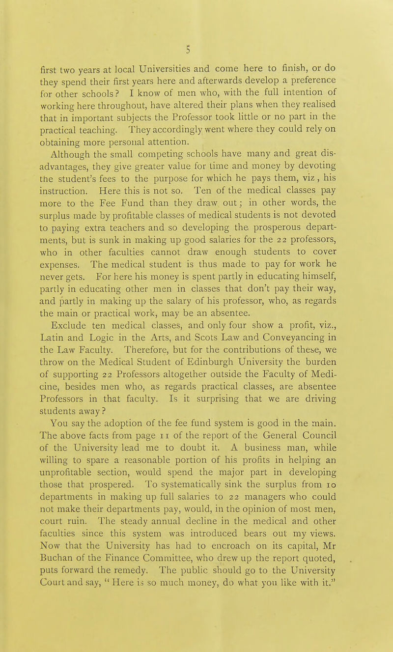 first two years at local Universities and come here to finish, or do they spend their first years here and afterwards develop a preference for other schools ? I know of men who, with the full intention of working here throughout, have altered their plans when they realised that in important subjects the Professor took little or no part in the practical teaching. They accordingly went where they could rely on obtaining more personal attention. Although the small competing .schools have many and great dis- advantages, they give greater value for time and money by devoting the student's fees to the purpose for which he pays them, viz, his instruction. Here this is not so. Ten of the medical classes pay more to the Fee Fund than they draw out; in other words, the surplus made by profitable classes of medical students is not devoted to paying extra teachers and so developing the prosperous depart- ments, but is sunk in making up good salaries for the 22 professors, who in other faculties cannot draw enough students to cover expenses. The medical student is thus made to pay for work he never gets. For here his money is spent partly in educating himself, partly in educating other men in classes that don't pay their way, and partly in making up the salary of his professor, who, as regards the main or practical work, may be an absentee. Exclude ten medical classes, and only four show a profit, viz., Latin and Logic in the Arts, and Scots Law and Conveyancing in the Law Faculty. Therefore, but for the contributions of these, we throw on the Medical Student of Edinburgh University the burden of supporting 22 Professors altogether outside the Faculty of Medi- cine, besides men who, as regards practical classes, are absentee Professors in that faculty. Is it surprising that we are driving students away ? You say the adoption of the fee fund system is good in the main. The above facts from page 11 of the report of the General Council of the University lead me to doubt it. A business man, while willing to spare a reasonable portion of his profits in helping an unprofitable section, would spend the major part in developing those that prospered. To systematically sink the surplus from 10 departments in making up full salaries to 22 managers who could not make their departments pay, would, in the opinion of most men, court ruin. The steady annual decline in the medical and other faculties since this system was introduced bears out my views. Now that the University has had to encroach on its capital, Mr Buchan of the Finance Committee, who drew up the report quoted, puts forward the remedy. The public should go to the University Court and say, Here is so much money, do what you like with it.
