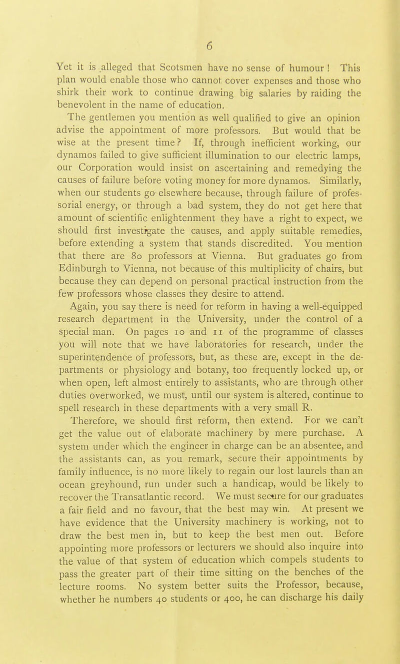 Yet it is alleged that Scotsmen have no sense of humour ! This plan would enable those who cannot cover expenses and those who shirk their work to continue drawing big salaries by raiding the benevolent in the name of education. The gentlemen you mention as well qualified to give an opinion advise the appointment of more professors. But would that be wise at the present time? If, through inefficient working, our dynamos failed to give sufficient illumination to our electric lamps, our Corporation would insist on ascertaining and remedying the causes of failure before voting money for more dynamos. Similarly, when our students go elsewhere because, through failure of profes- sorial energy, or through a bad system, they do not get here that amount of scientific enlightenment they have a right to expect, we should first investigate the causes, and apply suitable remedies, before extending a system that stands discredited. You mention that there are 80 professors at Vienna. But graduates go from Edinburgh to Vienna, not because of this multiplicity of chairs, but because they can depend on personal practical instruction from the few professors whose classes they desire to attend. Again, you say there is need for reform in having a well-equipped research department in the University, under the control of a special man. On pages 10 and 11 of the programme of classes you will note that we have laboratories for research, under the superintendence of professors, but, as these are, except in the de- partments or physiology and botany, too frequently locked up, or when open, left almost entirely to assistants, who are through other duties overworked, we must, until our system is altered, continue to spell research in these departments with a very small R. Therefore, we should first reform, then extend. For we can't get the value out of elaborate machinery by mere purchase. A system under which the engineer in charge can be an absentee, and the assistants can, as you remark, secure their appointments by family influence, is no more likely to regain our lost laurels than an ocean greyhound, run under such a handicap, would be likely to recover the Transatlantic record. We must secure for our graduates a fair field and no favour, that the best may win. At present we have evidence that the University machinery is working, not to draw the best men in, but to keep the best men out. Before appointing more professors or lecturers we should also inquire into the value of that system of education which compels students to pass the greater part of their time sitting on the benches of the lecture rooms. No system better suits the Professor, because, whether he numbers 40 students or 400, he can discharge his daily
