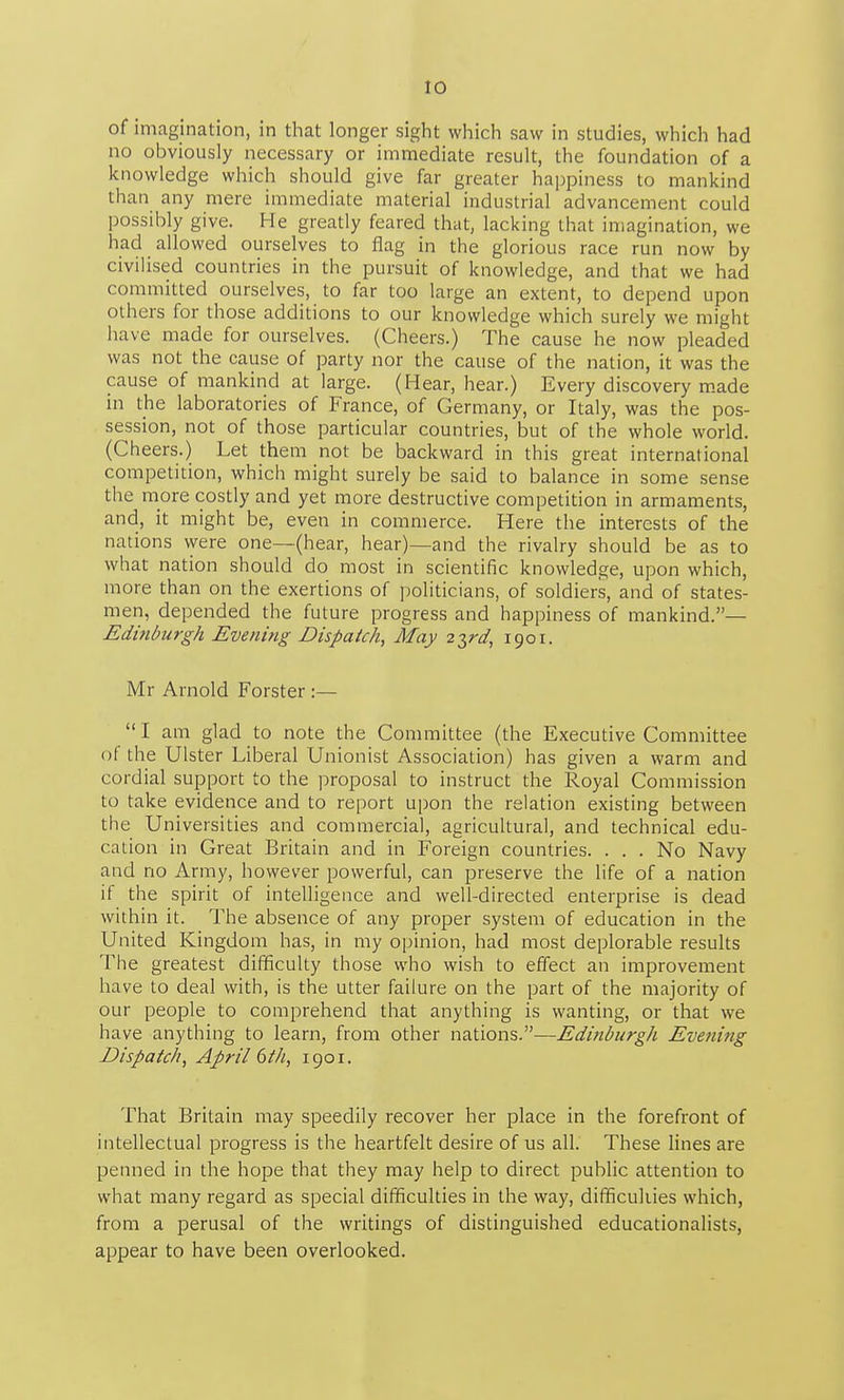 of imagination, in that longer sight which saw in studies, which had no obviously necessary or immediate result, the foundation of a knowledge which should give far greater haj^piness to mankind than any mere immediate material industrial advancement could possibly give. He greatly feared that, lacking that imagination, we had allowed ourselves to flag in the glorious race run now by civilised countries in the pursuit of knowledge, and that we had committed ourselves, to far too large an extent, to depend upon others for those additions to our knowledge which surely we might have made for ourselves. (Cheers.) The cause he now pleaded was not the cause of party nor the cause of the nation, it was the cause of mankind at large. (Hear, hear.) Every discovery m.ade in the laboratories of France, of Germany, or Italy, was the pos- session, not of those particular countries, but of the whole world. (Cheers.) Let them not be backward in this great international competition, which might surely be said to balance in some sense the more costly and yet more destructive competition in armaments, and, it might be, even in commerce. Here the interests of the nations were one—(hear, hear)—and the rivalry should be as to what nation should do most in scientific knowledge, upon which, more than on the exertions of politicians, of soldiers, and of states- men, depended the future progress and happiness of mankind.— Edinburgh Evening Dispatch, May z^rd, 1901. Mr Arnold Forster :— I am glad to note the Committee (the Executive Committee of the Ulster Liberal Unionist Association) has given a warm and cordial support to the proposal to instruct the Royal Commission to take evidence and to report upon the relation existing between the Universities and commercial, agricultural, and technical edu- cation in Great Britain and in Foreign countries. ... No Navy and no Army, however powerful, can preserve the life of a nation if the spirit of intelligence and well-directed enterprise is dead within it. The absence of any proper system of education in the United Kingdom has, in my opinion, had most deplorable results The greatest difficulty those who wish to effect an improvement have to deal with, is the utter failure on the part of the majority of our people to comprehend that anything is wanting, or that we have anything to learn, from other nations.—Ediriburgh Evening Dispatch, April 6 th, 1901. That Britain may speedily recover her place in the forefront of intellectual progress is the heartfelt desire of us all. These lines are penned in the hope that they may help to direct pubHc attention to what many regard as special difficulties in the way, difficukies which, from a perusal of the writings of distinguished educationalists, appear to have been overlooked.