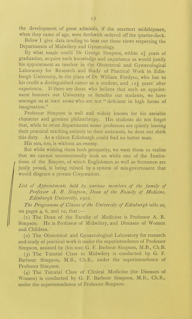 the development of great admirals, if the smartest midshipmen, when they came of age, were forthwith ordered off the quarter-deck. Below I give data tending to bear out these views respecting the Departments of Midwifery and Gyneecology. By what magic could Dr George Simpson, within 2^- years of graduation, acquire such knowledge and experience as would justify his appointment as teacher in the Obstetrical and Gyntecological Laboratory for Research and Study of Practical Work in Edin- burgh University, in the place of Dr William Fordyce, who has to his credit a distinguished career as a student, and 12^ years' after experience. If there are those who believe that such an appoint- ment honours our University or benefits our students, we have amongst us at least some who are not deficient in high forms of imagination. Professor Simpson is well and widely known for his amiable character and genuine philanthropy. His students do not forget that, while in other departments some professors are quietly leaving their practical teaching entirely to their assistants, he does not shirk this duty. As a citizen Edinburgh could find no better man. His son, too, is without an enemy. But while wishing them both prosperity, we want them to realise that we cannot unconcernedly look on while one of the Institu- tions of the Empire, of which Englishmen as well as Scotsmen are justly proud, is being ruined by a system of mis-government that would disgrace a private Corporation. List of Appointments held by various members of the family of Professor A. R. Simpson, Dean of the Faculty of Medicine, Edinburgh University, 1901. The Programme of Classes of the University of Editiburgh tells us, on pages 4, 6, and 10, that:— (1) The Dean of the Faculty of Medicine is Professor A. R. Simpson. He is Professor of Midwifery, and Diseases of Women and Children. (2) The Obstetrical and Gynaecological Laboratory for research and study of practical work is under the superintendence of Professor Simpson, assisted by (his son) G. F. Barbour Simpson, M.B., Ch.B. (3) The Tutorial Class in Midwifery is conducted by G. F. Barbour Simpson, M.B., Ch.B., under the superintendence of Professor Simpson. (4) The Tutorial Class of Clinical Medicine (for Diseases of Women) is conducted by G. F. Barbour Simpson, M.B., Ch.B., under the superintendence of Professor Simpson.