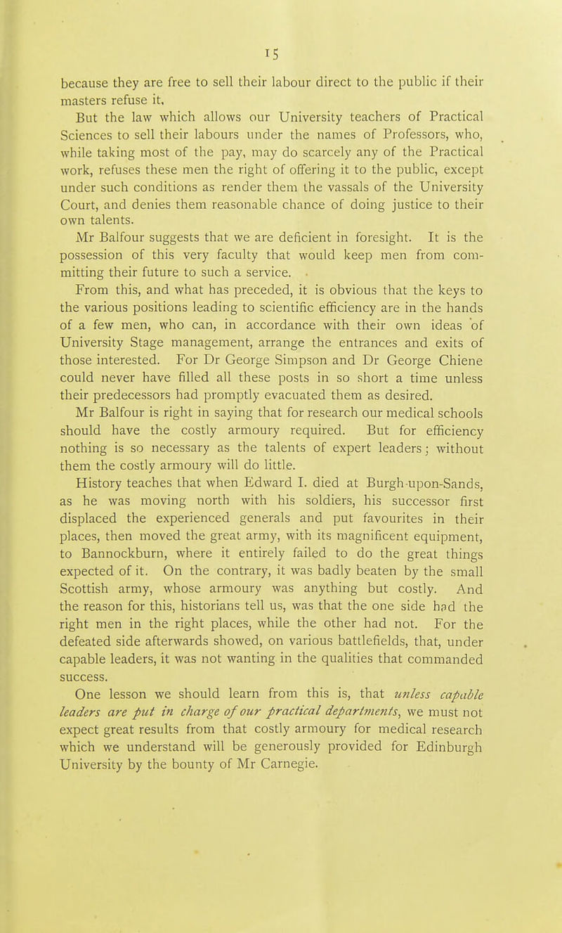 IS because they are free to sell their labour direct to the public if their masters refuse it. But the law which allows our University teachers of Practical Sciences to sell their labours under the names of Professors, who, while taking most of the pay, may do scarcely any of the Practical work, refuses these men the right of offering it to the public, except under such conditions as render them the vassals of the University Court, and denies them reasonable chance of doing justice to their own talents. Mr Balfour suggests that we are deficient in foresight. It is the possession of this very faculty that would keep men from com- mitting their future to such a service. ■ From this, and what has preceded, it is obvious that the keys to the various positions leading to scientific efficiency are in the hands of a few men, who can, in accordance with their own ideas of University Stage management, arrange the entrances and exits of those interested. For Dr George Simpson and Dr George Chiene could never have filled all these posts in so short a time unless their predecessors had promptly evacuated them as desired. Mr Balfour is right in saying that for research our medical schools should have the costly armoury required. But for efficiency nothing is so necessary as the talents of expert leaders; without them the costly armoury will do little. History teaches that when Edward I. died at Burgh upon-Sands, as he was moving north with his soldiers, his successor first displaced the experienced generals and put favourites in their places, then moved the great army, with its magnificent equipment, to Bannockburn, where it entirely failed to do the great things expected of it. On the contrary, it was badly beaten by the small Scottish army, whose armoury was anything but costly. And the reason for this, historians tell us, was that the one side had the right men in the right places, while the other had not. For the defeated side afterwards showed, on various battlefields, that, under capable leaders, it was not wanting in the qualities that commanded success. One lesson we should learn from this is, that unless capable leaders are put in charge of our practical departments, we must not expect great results from that costly armoury for medical research which we understand will be generously provided for Edinburgh University by the bounty of Mr Carnegie.
