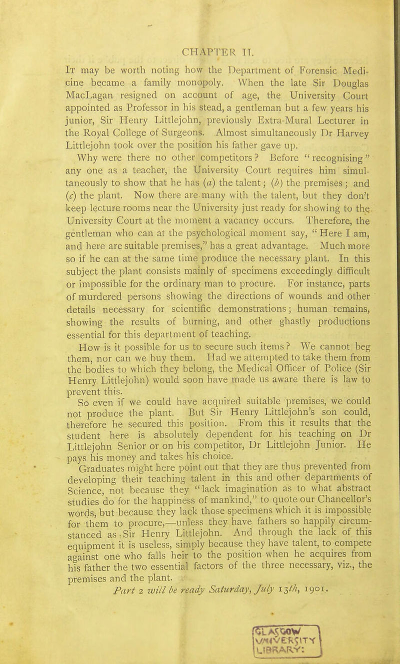 CHAPTER TT. It may be worth noting how the Department of Forensic Medi- cine became a family monopoly. When the late Sir Douglas MacLagan resigned on account of age, the University Court appointed as Professor in his stead, a gentleman but a few years his junior, Sir Henry Littlejohn, previously Extra-Mural Lecturer in the Royal College of Surgeons. Almost simultaneously Dr Harvey Littlejohn took over the position his father gave up. Why were there no other competitors ? Before recognising any one as a teacher, the University Court requires him simul- taneously to show that he has (a) the talent; (p) the premises; and {c) the plant. Now there are many with the talent, but they don't keep lecture rooms near the University just ready for showing to the. University Court at the moment a vacancy occurs. Therefore, the gentleman who can at the psychological moment say, Here I am, and here are suitable premises, has a great advantage. Much more so if he can at the same time produce the necessary plant. In this subject the plant consists mainly of specimens exceedingly difficult or impossible for the ordinary man to procure. For instance, parts of murdered persons showing the directions of wounds and other details necessary for scientific demonstrations; human remains, showing the results of burning, and other ghastly productions essential for this department of teaching. How is it possible for us to secure such items ? We cannot beg them, nor can we buy them. Had we attempted to take them from the bodies to which they belong, the Medical Officer of Police (Sir Henry Littlejohn) would soon have made us aware there is law to prevent this. So even if we could have acquired suitable premises, we could not produce the plant. But Sir Henry Littlejohn's son could, therefore he secured this position. From this it results that the student here is absolutely dependent for his teaching on Dr Littlejohn Senior or on his competitor, Dr Littlejohn Junior. He pays his money and takes his choice. Graduates might here point out that they are thus prevented from developing their teaching talent in this and other departments of Science, not because they lack imagination as to what abstract studies do for the happiness of mankind, to quote our Chancellor's words, but because they lack those specimens which it is impossible for them to procure,—unless they have fathers so happily circum- stanced as • Sir Henry Littlejohn. And through the lack of this equipment it is useless, simply because they have talent, to compete against one who falls heir to the position when he acquires from his father the two essential factors of the three necessary, viz., the premises and the plant. Part 2 will be ready Saturday, July 13///, 1901.