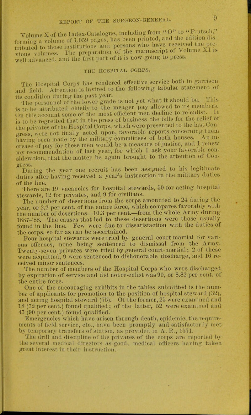 VohuneXof the Index-Catalogue, mcludiug from O to PiutHch, ton.ang a voln.ne of 1,059 pages, has been printed, atulthe edition ds- buted to those institutions and persons who have received thei re^ vious volun.es. The preparation of the manuscript ot Volume XI is well advanced, and tlie first part of it is now going to press. THE HOSPITAL CORPS. The Hospital Corps has rendered effective service both in garrison and field. Attention is invited to the following tabular statement ot its condition during the past year. . , . , n u ;. The personnel of the lower grade is not yet what it should be. ihiN is to be attributed chiefly to the meager pay allowed to its members. On this account some of the most efficient men decline to re-enlist. ^ Ir- is to be regretted that in the press of business the bills for the relief of the privates of the Hospital Corps, which were presented to the last Con- gress, Wi're not finally acted upon, favorable reports concerning them havino- been made by the military committees of both houses. An m- crease^'of pay for these men would be a measure of justice, and I renew my recommendation of last year, for which I ask your favorable con- sideration, that the matter be again brought to the attention of Con- gress. ..... During the year one recruit has been assigned to his legitimate duties after having received a year's instruction in the military duties of the line. . . There are 11) vacancies for hospital stewards, 50 for acting hospital stewards, 12 for privates, and 9 for civilians. The number of desertions from the corps amounted to 24 during the year, or 2.2 per cent, of the entire force, which compares favorably with the number of desertions—10.3 per cent.—from the whole Army during 1867-'S8. The causes that led to these desertions were those usually found in the line. Few were due to dissatisfaction with the duties of the corps, so far as can be ascertained. Four hospital stewards were tried by general court-martial for vari- ous offenses, none being sentenced to dismissal from the Army. Twentj^-seven privates were tried by general court-martial; 2 of these were acquitted, 9 were sentenced to dishonorable discharge, and 16 re- ceived minor sentences. The number of members of the Hospital Corps who were discharged by expiration of service and did not re-enlist was 90, or 8.82 per eent. of the entire force. One of the encouraging exhibits in the tables submitted is the num- bei- of apidicants for promotion to the position of hospital steward (32), and acting hospital steward (75). Of the former, 25 were examined and 18 (72 per cent.) found qualified ; of the latter, 52 were examined and 47 (90 per cent.) found qualified. Emergencies which have arisen through death, epidemic, the icciuire- ments of field servi(5e, etc., have been promptly and satisfactorily met by temporary transfers of station, as provided in A. R., 1571. The di'dl and disci))line of Mie jirivates of the corps are reported by the seA'eral medical <lirectors as good, medical odiccrs having taken great interest in their instruction.