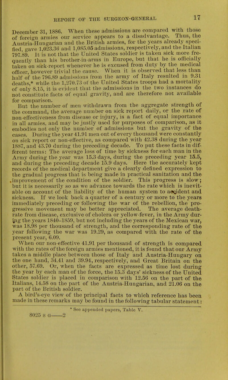 December 31, 1886. When these admissions are compared with those of foreign armies our service appears to a disadvantage. Thus, the Austria-Hungarian and the British armies, for the years already speci- fied gave 1,023.36 and 1,085.05 admissions, respectively, and the Italian 797.89. It is not that the United States soldier is taken sick more fre- quently than his brother-in-arms in Europe, but that he is ofiBcially taken on sick-report whenever he is excused from duty by the medical officer, however trivial tbe cause. When it is observed that less than half of the 796.89 admissions from the army of Italy resulted in 9.31 deaths,* while the 1,270.73 of the United States troops had a mortality of only 8.15, it is evident that the admissions in the two instances do not constitute facts of equal gravity, and are therefore not available for comparison. But the number of men withdrawn from the aggregate strength of the command, the average number on sick report daily, or the rate of non-effectiveness from disease or iujury, is a fact of equal importance in all armies, and may be justly used for purposes of comparison, as it embodies not only the number of admissions but the gravity of the cases. During the year 41.91 men out of every thousand were constantly on sick report or non-effective, as compared with 42.38 during the year 1887, and 43.70 during the preceding decade. To put these facts in dif- ferent terms: The average loss of time by sickness for each man in the Army during the year was 15.3 days, during the preceding year 15.5, and during the preceding decade 15.9 days. Here the accurately kept records of the medical department give a clearly defined expression to the gradual progress that is being made in practical sanitation and the .improvement of the condition of the soldier. This progress is slow; but it is necessarily so as we advance towards the rate which is inevit- able on account of the liability of the human system to aaoident and sickness. If we look back a quarter of a century or more to the years immediately jjreceding or following the war of the rebellion, the pro- gressive movement may be better appreciated. The average death- rate from disease, exclusive of cholera or yellow-fever, in the Army dur- ipg the years 1840-1859, but not including the years of the Mexican war, was 18.98 per thousand of strength, and the corresponding rate of the year following the war was 19.29, as compared with the rate of the present year, 6.09. When our non-effective 41.91 per thousand of strength is compared with the rates of the foreign armies mentioned, it is found that our Army takes a middle place between those of Italy and Austria-Hungary on the one hand, 34.41 and 39.94, respectively, and Great Britain on the other, 57.69. Or, when the facts are expressed as time lost during the year by each man of the force, the 15.3 days' sickness of the United States soldier is placed in comparison with 12.56 on the part of the Italians, 14.58 on the part of the Austria-Hungarian, and 21.06 on the part of the British soldier. A bird's-eye view of the principal facts to which reference has been made in these remarks may be found in the following tabular statement: * See appeuded papers, Table V. 8025 S G 2